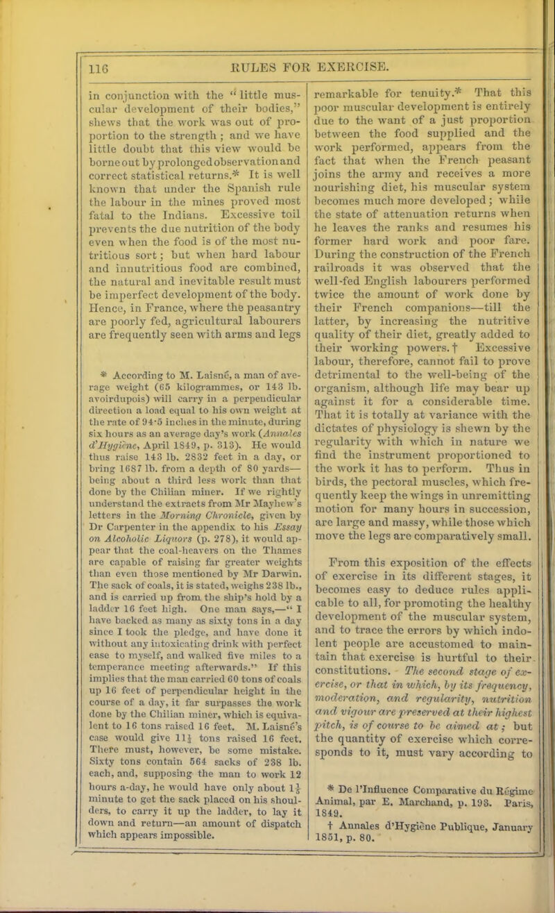 in conjunction with the  little mus- cular development of their bodies, shews that the work was out of pro- portion to the strength ; and we have little doubt that this view would be borne out by prolonged observation and correct statistical returns.* It is well known that under the Spanish rule the labour in the mines proved most fatal to the Indians. Excessive toil prevents the due nutrition of the body even when the food is of the most nu- tritious sort; but Avhen hard labour and innutritious food are combined, the natural and inevitable result must be imperfect development of the body. Hence, in France, where the peasantry are jjoorly fed, agricultural labourers are frequently seen with arms and legs * According to M. Laisn6, a man of ave- rage weight (65 kilogi-arames, or 14 3 lb. avoirdupois) will carry in a perpendicular direction a load equal to his own weight at the rate of 94-5 inches in the minute, during six hours as an average day's work (Annales d'Myfficne, April 1S49, p. 313). He would thus raise 143 lb. 2832 feet in a day, or bring ICS7 lb. from a depth of 80 yards— being about a third less work than that done by the Chilian miner. If we rightly undei-stand the extracts from Mr JIayliew's letters in the Morning Chronicle, given by Dr Carpenter in the appendix to his Essay on Alcoholic Liquors (p. 278), it would ap- pear that the coal-heavers on the Thames are capable of raising far greater weights than even those mentioned by Mr Darwin. The sack of coals, it is stated, weighs 238 lb., and is carried up from the ship's hold by a ladder 16 feet high. One man says,— I have hacked as many as sixty tons in a day since I took the pledge, and have done it without any intoxicating drink with perfect ease to myself, and walked five miles to a temperance meeting afterwards. If this implies that the man carried 60 tons of coals up 16 feet of perpendicular height in the course of a day, it far sui-passes the work done by the Chilian miner, which is equiva- lent to 16 tons raised 16 feet. !M. LaisnS's case would give llj tons raised 16 feet. There must, however, be some mistake. Sixty tons contain 564 sacks of 238 lb. each, and, supposing the man to work 12 hours a-day, he would have only about 1} minute to get the sack placed on his shoul- ders, to carry it up the ladder, to lay it down and return—an amount of dispatch which appears impossible. remarkable for tenuity.* That this j)Oor muscular development is entirely due to the want of a just proportion between the food supplied and the work performed, appears from the fact that when the French peasant joins the army and receives a more nourishing diet, his muscular system becomes much more developed; while the state of attenuation returns when he leaves the ranks and resumes his j former hard work and poor fare. During the construction of the French | railroads it was observed that the well-fed English labourers performed twice the amount of work done by their French companions—till the latter, by increasing the nutritive quality of their diet, greatly added to their working powers, f Excessive labour, therefore, cannot fail to prove detrimental to the well-being of the organism, although life may bear up against it for a considerable time. That it is totally at variance with the dictates of physiology is shewn by the regularity with which in nature we find the instrument proportioned to the work it has to perform. Thus in birds, the pectoral muscles, which fre- quently keep the wings in unremitting motion for many hours in succession, arc large and massy, while those which move the legs are comparatively small. From this exjiosition of the effects of exercise in its different stages, it becomes easy to deduce rules appli- cable to all, for promoting the healthy development of the muscular system, and to trace the errors by which indo- lent people are accustomed to main- tain that exercise is hurtful to their, constitutions. The second stage of ex- ercise, or that in which, hy its frequency, moderation, and regularity, nutrition and vigotcr are preserved at their highest 2ntch, is of course to he aimed at; but the quantity of exercise which corre- sponds to it, must vary according to * De rinfluence Comparative du Regime Animal, par E. Marchand, p. 193. Paris, 1849. t Annales d'Hygiene Publique, January 1851, p. 80.