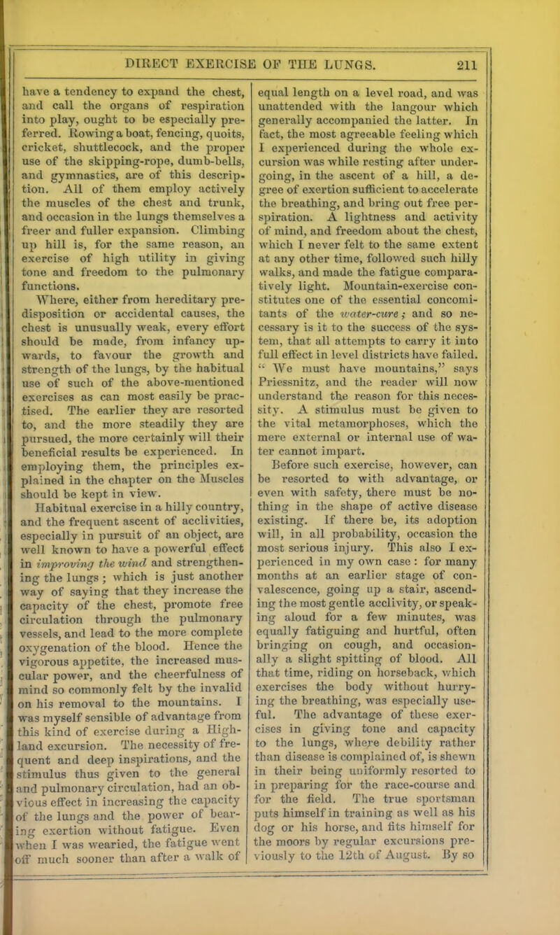 have a tendency to expand the chest, and call the organs of respiration into play, ought to be especially pre- ferred. Rowing a boat, fencing, quoits, cricket, shuttlecock, and the pi-oper use of the skipping-rope, dumb-bells, and gymnastics, are of this descrip- tion. All of them employ actively the muscles of the chest and trunk, and occasion in the lungs themselves a freer and fuller expansion. Climbing up hill is, for the same reason, an exercise of high utility in giving tone and freedom to the pulmonary functions. Where, either from hereditary pre- disposition or accidental causes, the chest is unusually weak, every effort should be made, from infancy up- wards, to favour the growth and strength of the lungs, by the habitual use of such of the above-mentioned exercises as can most easily be prac- tised. The earlier they are resorted to, and the more steadily they are pursued, the more certainly will their beneficial results be experienced. In employing them, the principles ex- plained in the chapter on the Muscles should be kept in view. Habitual exercise in a hilly country, and the frequent ascent of acclivities, especially in pursuit of an object, are well known to have a powerful effect in improving the wind and strengthen- ing the lungs ; which is just another way of saying that they increase the capacity of the chest, promote free circulation through the pulmonary vessels, and lead to the more complete oxygenation of the blood. Hence the vigorous appetite, the increased mus- cular power, and the cheerfulness of mind so commonly felt by the invalid on his removal to the mountains. I was myself sensible of advantage from this kind of exercise during a High- land excursion. The necessity of fre- quent and deep inspirations, and the stimulus thus given to the general and pulmonary circulation, had an ob- vious effect in increasing the capacity of the lungs and the power of bear- ing exertion without fatigue. Even when I was wearied, the ftvtigue went off much sooner than after a walk of equal length on a level road, and Avas unattended witli the hingour which generally accompanied the latter. In fact, the most agreeable feeling which I experienced during the whole ex- cursion was while resting after under- going, in the ascent of a hill, a de- gree of exertion sufficient to accelerate the breathing, and bring out fi'ee per- spiration. A lightness and activity of mind, and freedom about the chest, wliich I never felt to the same extent at any other time, followed such liilly walks, and made the fatigue compara- tively light. Mountain-exercise con- stitutes one of the essential concomi- tants of the tuater-cxire; and so ne- cessary is it to the success of Ihe sys- tem, that all attempts to carry it into full effect in level districts have failed. AVe must have mountains, says Priessnitz, and the reader will now understand the reason for this neces- sity. A stimulus must be given to the vital metamorphoses, wliich the mere external or internal use of wa- ter cannot impart. Before such exercise, however, can be resorted to witli advantage, or even with safety, there must be no- thing in the shape of active disease existing. If there be, its adoption will, in all probability, occasion the most serious injury. This also I ex- perienced in my own case : for many months at an earlier stage of con- valescence, going up a stair, ascend- ing the most gentle acclivity, or speak- ing aloud for a few minutes, was equally fatiguing and hurtful, often bringing on cough, and occasion- ally a slight spitting of blood. All that time, riding on liorseback, v. hich exercises the body witliout hurry- ing the breathing, was especially use- ful. The advantage of these exer- cises in giving tone and capacity to the lungs, where debility rather than disease is complained of, is shewn in their being uniformly resorted to in preparing for the race-course and for the field. The true sportsman puts himself in training as well as his dog or his horse, and tits himself for the moors by regular excursions pre- viously to the 12th of August. By so
