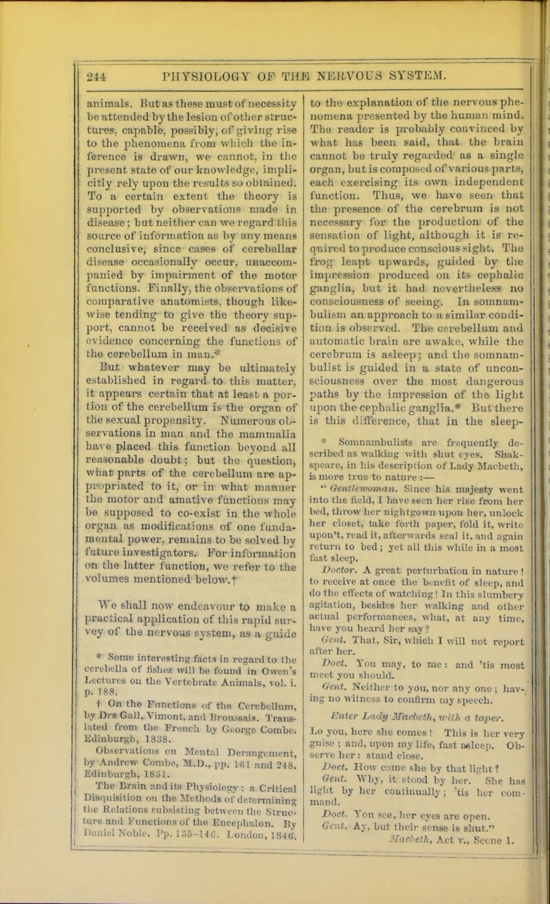 animals. }5ut as these must of necessity be attended by the lesion of other struc- tures, capable, possibly, of giving rise to the phenomena from which the in- ference is drawn, we cannot, in the present state of our knowledge, impli- citly rely upon the results so obtained. To a certain extent the theory is supported by observations made in disease; but neither can wc regard this source of information as by any means conclusive, since cases of cerebellar disease occasionally occur, unaccom- panied by impairment of the motor functions. Finally, the observations of comparative anatomists, though like- wise tending to give the theoi'y sup- port, cannot be received as decisive evidence concerning the functions of the cerebellum in man.* But whatever may bo ultimately established in regard to this matter, it appears certain that at least a por- tion of the cerebellum is the organ of the sexual propensity. Numerous ob- servations in man and the mammalia ha\ e placed this function beyond all reasonable doubt; but the question, what parts of the cerebellum are ap- l)i'opriated to it, or in what manner the motor and amative functions may be supposed to co-exist in the whole organ as modifications of one funda- mental power, remains to be solved by future investigators. For information on the latter f unction, we refer to the volumes mentioned below.f We shall now endeavour to make a practical application of this rapid sur- vey of the nervous system, as a guide » Some interesting facts in regard to (lie certliclla of fislios will be found in Owen's Lectures ou the Vertebrate Animals, vol. i. p. 188. + On tlio Fiinction.<! of tlio Cerebellum, by Drs Gall, Vimont. anil Brou.ssais. Trans- lated from the French by George Combe; Edinburgh, 1838. Observations on Jlentiil Derangement, by .\ndrew Combo, M.D., pp. KU and 248. Edinburgh, 1831. The Brain and its Physiology : a Critical Disnuisilion on the Methods of determining the Relations .subsisting between the .Struc- ture and Finictions of the Encepbalon. By Daniel Noble. Pp. 135-HC. London, 1846. to the explanation of the nervous phe- nimiena pi'csented by the hujiiaii mind. The reader is probably convinced by what has been said, that the brain cannot be truly regarded' as a single organ, but is composed of various parts, each exercising its own independent function. Thus, we liave seen that the presence of the cerebrum is not necessary for the production, of the sensation of light, although it is re- quired to produce conscious siglit. The frog leapt upwards, guided by the impression produced on its cephalic ganglia, but it had nevertheless no consciousness of seeing. In somnam- bulism an approach to a similar condi- tion is observed. The cerebellum and automatic brain are awako, while the cerebrum is asleep; and the somnam- bulist is guided in a state of uncon- sciousness over the most dangerous paths by the impression of the light upon the cephalic ganglia.* But there is this difference, that in the sleep- Somnambulists arc frequently de- scribed as walking with shut eyes. Shak- speare, in his description of Lady Macbeth, is more true to nature :— Gentlcwvman. Since his majesty went into the tield, I have seen her rise from her bed, throw her nightgown upon her, unlock her closet, take foi tli paper, fold it, write upon't, read it, afterwards seal it, and again return to bed; yet all this while in a most fast sleep. Doctor. A great perturbation in nature ! to receive at once the benefit of sleep, and do the effects of watching! In this slumbery agitation, besides her walking and other actual performances, what, at any time, have you heard her s;vy ? Gent. That, Sir, which I will not report after her. Doct. You may, to mc : and 'tis most meet you should. Oent. Neither to you, nor any one ; hav- ing no witness to coutirm niy speech. Enter Lady Macbeth, with a taper. Lo you, here she comes ! This is her very guise ; and, upon my life, fast asleep. Ob- serve her: stand close. J>oct. How cnme she by that light ? Gent. Why, it .stood by her. She has light by her coutinually; 'tis her com- mand. Doct. Yoti see, her eyes are open. Gad. Ay, but their sense is shut. Macbeth, Act v.. Scene 1.