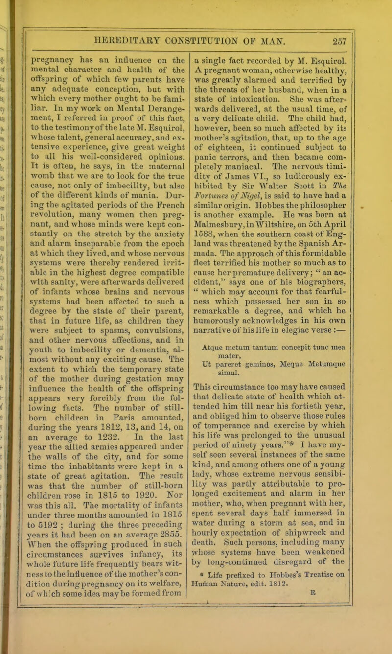 pregnancy has an influence on the mental character and health of the oftspring of which few parents have any adequate conception, hut with which every mother ought to he fami- liar. In my work on Mental Derange- ment, I referred in proof of this fact, to the testimonyof the late M. Esquirol, whose talent, general accuracy, and ex- tensive experience, give great weight to all his well-considered opinions. It is often, he says, in the maternal womb tliat we are to look for the true cause, not only of imbecility, but also of the different kinds of mania. Dur- ing the agitated periods of the French revolution, many women then preg- nant, and whose minds were kept con- stantly on the stretch by the anxiety ' and alarm inseparable fi-om the epoch at which they lived, and whose nervous systems were thereby rendered irrit- able in the highest degree compatible with sanity, were afterwards delivered of infants whose brains and nervous systems had been affected to such a degree by the state of their parent, that in future life, as children they were subject to spasms, convulsions, and other nervous affections, and in youth to imbecility or dementia, al- most without any exciting cause. The extent to which the temporary state of the mother during gestation may influence the health of the offspring appears very forcibly from the fol- lowing facts. The number of still- born children in Paris amounted, during tlie years 1812, 13, and 14, on an average to 1232. In the last year the allied armies appeared under the walls of the city, and for some time the inhabitants were kept in a state of great agitation. The result was that the number of still-born children rose in 1815 to 1920. Nor was this all. The mortality of infants under three months amounted in 1815 to 5192 ; during the three preceding j^cars it had been on an average 2855. \Vl)en the offspring produced in such circumstances survives infancy, its whole future life frequently bears wit- ness to the influence of the mother's con- dition duringpregnancy on its welfare, of which some idea may be formed from a single fact recorded by M. Esquirol. A pregnant woman, otherwise healthy, was greatly alarmed and terrified by the threats of her husband, when in a state of intoxication. Slie was after- wards delivered, at the usual time, of a very delicate child. The child liad, however, been so much affected by its mother's agitation, that, up to the age of eighteen, it continued subject to panic terrors, and then became com- I)letely maniacal. The nervoute timi- dity of James VI., so ludicrously ex- hibited by Sir Walter Scott in The Fortunes of Nigel, is said to have had a similar origin. Hobbes the philosopher is another example. He was born at Malmesbury, in Wiltshire, on 5th April 1588, when the southern coast of Eng- land was threatened by the Spanish Ar- mada. The api^roach of this formidable fleet terrified his mother so much as to cause her premature delivery; an ac- cident, says one of his biographers, which may account for that fearful- ness which possessed her son in so remarkable a degree, and which he humorously acknowledges in his own narrative of his life in elegiac verse:— Atque metum tantum concepit tunc mea mater, Ut parei-et gerainos, Meque Metumque simul. This circumstance too may have caused that delicate state of health which at- tended him till near his fortieth year, and obliged him to observe those rules of temperance and exercise by which his life was prolonged to the unusual jjeriod of ninety years.* I have my- self seen several instances of the same kind, and among others one of a young lady, whose extreme nervous sensibi- lity was partly attributable to pro- longed excitement and alarm in her mother, who, when pregnant with her, spent several days half immersed in water during a storm at sea, and in hourly expectation of shipwreck and death. Such persons, including many whose systems have been weakened by long-continued disregard of the * Life prefixed to Hol)bes's Treatise on Hu&an Nature, edit. 1812. R k ■—■