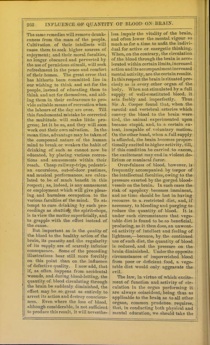 The same remedies will remove drunk- enness from the mass of the people. Cultivation of their intellects will cause them to seek higher sources of enjoyment; and their moral faculties, no longer obscured and perverted by the use of pernicious stimuli, will seek refreshment in the peace and comfort of their homes. The great error that has hitherto been committed lies in our wishing to think and act for the people, instead of educating them to think and act for themselves, and aid- ing them in their endeavours to pro- vide suitable means of recreation when the labours of the day are over. Till this fundamental mistake be corrected the multitude will make little pro- gress; let it be so, and they will soon work out their own salvation. In the mean time, advantage may be taken of the compound nature of the human mind to break or weaken the habit of drinking of such as cannot now be educated, by placing various recrea- tions and amusements within their reach. Cheap railway-trips, pedestri- an excursions, out-of-door pastimes, and musical performances, are calcu- lated to be of much benefit in this respect; as, indeed, is any amusement or employment which will give pleas- ing and harmless occujiation to the various faculties of the mind. To at- tempt to cure drinking by such pro- ceedings as shutting the spirit-shops, is to view the matter superficially, and to grapple with the effect instead of the cause. But important as is the quality of the blood to the healthy action of the brain, its quantity and the regularity of its supply are of scarcely inferior consequence. Some of the preceding illustrations bear still more forcibly on this point than on the influence of defective quality. I now add, that if, as often liappens from accidental wounds, and during blood-letting, the quantity of blood circulating through the brain be suddenly diminished, the effect may bo so great as entirely to arrest its action and dostroj^ conscious- ness. Even where the loss of blood, although considerable, is not sufficient to produce this result, it will neverthe- less impair the vitality of the brain, and often lower the mental vigour so much as for a time to unfit the indivi- dual for active or energetic thinking. When, on the contrary, the circulation of the blood through the brain is acce- lerated within certain limits, increased action audits accompaniment increased mental activity, are the certain results. In this respect the brain is situated pre- cisely as is every other organ of the body. When not stimulated by a full supply of well-constituted blood, it acts feebly and imperfectly. Thus Sir A. Cooper found that, when the carotid and vertebral arteries which convey the blood to the brain were tied, the animal experimented upon became stupid, and, to a certain ex- tent, incapable of voluntary motion. On the other hand, when a full supply is afforded, the brain becomes propor- tionally excited to higher activity, till, if this condition be carried to excess, the excitement may end in violent de- lirium or maniacal furor. Over-fulness of blood, however, is frequently accompanied by torpor of the intellectual faculties, owing to the pressure exerted by the gorged blood- vessels on the brain. In such cases the risk of apoplexy becomes imminent, and no time should be lost in having recourse to a restricted diet, and, if necessary, to bleeding and purging to reduce the quantity of blood. It is under such circumstances that vege- table diet is found to be so beneficial, producing, as it then does, an unwont- ed activity of intellect and feeling of lightness,—because, by the continued use of such diet, the quantity of blood is reduced, and the pressure on the brain diminished. Under the opposite | circumstances of impoverished blood i from poor or deficient food, a vege- ! table diet would only aggravate the ! evil. I The law, in virtue of which excite- ment of function and activity of cir- culation in the organ performing it are always coincident, being thus as applicable to the brain as to all other organs, common prudence requires, that, in conducting both physical and mental education, we should take the I