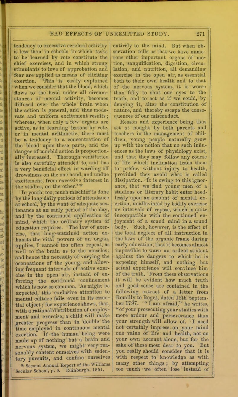 tendency to excessive cerebral activity is less than in schools in which tasks to be learned by vote constitute the chief exercises, and in which strong stimulants to love of approbation and fear are applied as means of eliciting exertion. This is easily explained when we consider that the blood, which flows to the head under all circum- stances of mental activity, becomes difiused over the whole brain wlicn the action is general, and thus mode- rate and uniform excitement results ; whereas, when only a few organs are active, as in learning lessons by rote, or in mental arithmetic, there must be a tendency to a concentration of the blood upon these parts, and the danger of morbid action is proportion- ally increased. Thorough ventilation is also carefully attended to, and has a very beneficial eflfect in warding oft drowsiness on the one hand, and undue excitement, from excessive interest in the studies, on the other.* In youth, too, much mischief is done by the long daily periods of attendance at school, by the want of adequate sus- tenance at an early period of the day, and by the continued application of mind, which the ordinary system of education requires. The law of exer- cise, that long-sustained action ex- hausts the vital powers of an organ, applies, I cannot too often repeat, as ■well to the brain as to the muscles; and hence the necessity of varying the occupations of the young, and allow- ing frequent intervals of active exer- cise in the open air, instead of en- forcing the continued confinement which is now so common. As might be expected, this exclusive attention to mental culture fails even in its essen- tial object; for experience shews, that, with a rational distribution of employ- ment and exercise, a child will make greater progress than in double the time employed in continuous mental exertion. If the human being were made up of nothing but a brain and nervous system, we might very rea- sonably content ourselves with seden- tary pursuits, and confine ourselves * Second Annual Report of the Williams Secular School, p. 9. Edinburgli, 1851. entirely to the mind. But when ob- servation tells us that we have nume- rous other important organs of mo- tion, sanguification, digestion, circu- lation, and nutrition, all demanding exercise in the open air, as essential both to their own health and to that of the nervous system, it is worse than folly to shut our eyes to the truth, and to act as if we could, by denying it, alter the constitution of nature, and thereby escape the conse- quences of our misconduct. Reason and experience being thus set at nought by both parents and teachers in the management of chil- dren, young people naturally grow up with the notion that no sncli influ- ences as the laws of physiology exist, and that they may follow any course of life which inclination leads them to prefer, without injury to health, provided they avoid what is called dissipation. It is owing to this ignor- ance, that we find young men of a studious or literary habit enter heed- lessly upon an amount of mental ex- ertion, unalleviated by bodily exercise or intervals of repose, which is quite incompatible with the continued en- joyment of a sound mind in a sound body. Such, however, is the effect of the total neglect of all instruction in the laws of the organic frame during early education, that it becomes almost impossible to warn an ardent student against the dangers to which he is exposing himself, and nothing but actual experience will convince him of the truth. From these observations it will be evident how much truth and good sense are contained in the following extract of a letter from Romilly to Roget, dated 12th Septem- ber 1797. I am afraid, he writes, of your prosecuting your studies with more ardour and perseverance than your strength will allow of. I need not certainly impress on your mind one value of life and health, not on your own account alone, but for the sake of those most dear to you. But you really should consider that it is with respect to knowledge as with many other things ; by attempting too much we often lose instead of