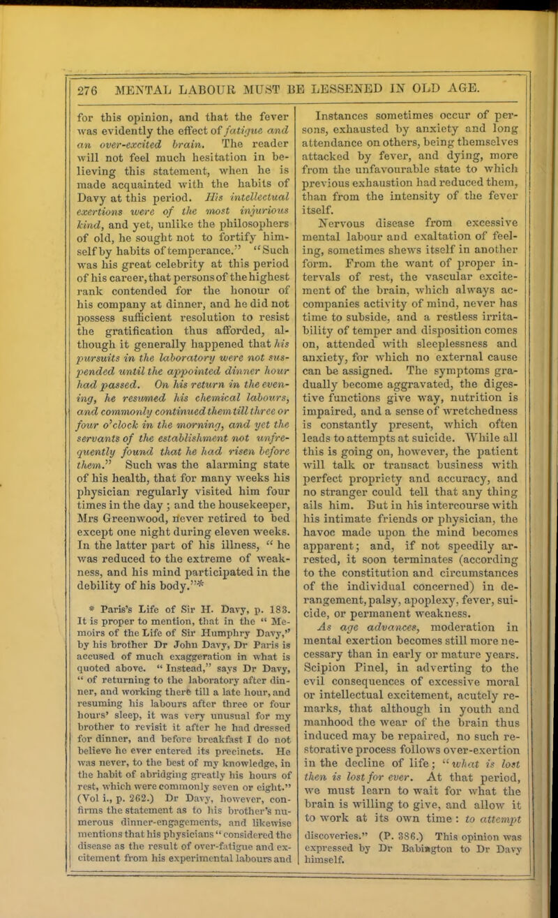 for this opinion, and that the fever ■was evidently the effect of fati'jue and an over-excited brain. The reader will not feel much hesitation in be- lieving this statement, when he is made acquainted with the habits of Davy at this pei'iod. JT/s intellectual exertions were of the most injurious kind, and yet, unlike the philosophers of old, he sought not to fortify him- self by habits of temperance.' Such was his great celebrity at this period of his career,that personsof thehighest rank contended for the honour of his company at dinner, and he did not possess sufficient resolution to resist the gratification thus afforded, al- though it generally happened that his pursuits in the laboratory were not sus- pended until the appointed dinner hour had passed. On his return in the even- ing, he resumed his chemical labours, and commonly continuedthemtill three or four o'clock in the morning, and yet the servants of the establishment •not unfre- quently found that he had riseyi before them. Such was the alarming state of his health, that for many weeks his physician regularly visited him four times in the day ; and the housekeeper, Mrs Greenwood, never retired to bed except one night during eleven weeks. In the latter part of his illness,  he was reduced to the extreme of weak- ness, and his mind participated in the debility of his body.* » Paris's Life of Sir H. Dai-y, p. 183. It is proper to mention, that in the  Me- moirs of the Life of Sir Humphry Davy,'' by liis brother Dr John Davy, Dr Paris is accused of much exaggeration in what is quoted above.  Instead, says Dr Davy,  of returning to the laboratory after din- ner, and working there till a late hour, and resuming his labours after three or four hours' sleep, it was very unusual for my brother to revisit it after he had dressed for dinner, and before breakfast I do not believe he ever entered its precincts. He was never, to the best of my knowledge, in the habit of abridging gi-eatly his hours of rest, which were commonly seven or eight. (Vol i., p. 2C2.) Dr Davy, however, con- firms the statement as to Iiis Ijrother's nu- merous dinner-engagements and likewise mentions that his physicians  considered the disease as the result of ovcr-f;itiguc and ex- citement from his experimental labours and Instances sometimes occur of pei-- sons, exhausted by anxiety and long attendance on others, being themselves attacked by fever, and dying, more from the unfavourable state to whicli previous exhaustion had reduced them, than from the intensity of the fever itself. Nervous disease from excessive mental labour and exaltation of feel- ing, sometimes shews itself in anotlier form. From the want of proper in- tervals of rest, the vascular excite- ment of the brain, wliich always ac- companies activity of mind, never has tinie to subside, and a restless irrita- bility of temper and disposition comes on, attended witli sleeplessness and anxiety, for which no external cause can be assigned. The symptoms gra- dually become aggravated, the diges- tive functions give way, nutrition is impaired, and a sense of wretchedness is constantly present, which often leads to attempts at suicide. While all this is going on, however, the patient will talk or transact business with perfect propriety and accuracy, and no stranger could tell that any thing ails him. But in his intercourse with Ills intimate friends or pliysician, the havoc made upon the mind becomes apparent; and, if not speedily ar- rested, it soon terminates (according to the constitution and circumstances of the individual concerned) in de- rangement, palsy, apoplexy, fever, sui- cide, or permanent weakness. As age advances, moderation in mental exertion becomes still more ne- cessary than in early or mature years. Scipion Pinel, in adverting to the evil consequences of excessive moral or intellectual excitement, acutely re- marks, that although in youth and manhood the wear of the brain thus induced may be repaired, no such re- storative process follows over-exertion in the decline of life; what is lost then is lost for ever. At that period, we must learn to wait for what the brain is willing to give, and allow it to work at its own time: to attempt discoveries. (P. 38G.) This opinion was expressed by Dr Babingtou to Dr Davy himself.