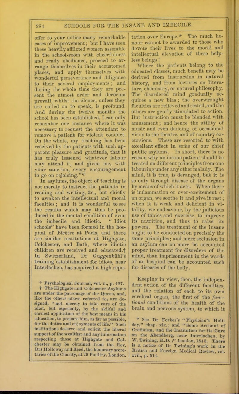 SANK AND IMBECILE. offer to your notice many remarkable cases of improvement; but I have seen these heavily afflicted women assemble in tlie school-room with clieerfulness and ready obedience, proceed to ar- range themselves in their accustomed places, and apply themselves with wonderful perseverance and diligence to tlicir several employments ; and during the whole time they are pre- sent the utmost order and decorum prevail, whilst the silence, unless they are called on to speak, is profound. And during the twelve months the school has been established, I can only remember one instance where it was necessary to request the attendant to remove a patient for violent conduct. On the whole, my teaching has been received by the patients with such ap- parent pleasure and gratitude, that it has truly lessened whatever labour may attend it, and given me, with your sanction, every encouragement to go on rejoicing.* In asylums, the object of teaching is not merely to instruct the patients in reading and writing, &c., but chiefly to awaken the intellectual and moral faculties ; and it is wonderful to see the results which may thus be pro- duced in the mental condition of even the imbecile and idiotic. Idiot schools have been formed in the hos- pital of Bicetre at Paris, and there are similar institutions at Ilighgate, Colchester, and Bath, where idiotic children are received and educated.! In Switzerland, Dr Guggenbiihl's training establishment for idiots, near Interlachen, has acquired a high repu- * Psychological Journal, vol. ii., p. 427. t The Highgate and Colchester Asylums are under the patronage of the Queen, and, like the others above referred to, are de- signed, not merely to t:ike care of the idiot, but especially, by the skilful and earnest application of the best means in his education, to prepare him, as far as possible, for the duties and enjoyments of life. Such institutions desei-ve and solicit the Uberal support of the wealthy; and any information respecting those at Higligatc and Col- chester may be obtained from the Rev, Drs Holloway and Reed, the honorary secre- taries of the Charity, at 29 Toultry, London, tation over Europe.* Too much ho- nour cannot be awarded to those who devote their lives to the moral and intellectual elevation of these help- less beings! Where the patients belong to the educated classes, much benefit may be derived from instruction in natural history, and from lectures on litera- ture, chemistry, or natural philosophy. The disordered mind gradually ac- quires a new bias ; the overwrought faculties are relieved and rested, and the others are gently stimulated to action. But instruction must be blended with amusement; and hence tlie utility of music and even dancing, of occasional visits to the theatre, and of country ex- cursions. These are resorted to with excellent effect in some of our chief public asylums. In short, there is no reason why an insane patient should be treated on different princijiles from one labouring under any other malady. The mind, it is true, is deranged, but it is so only through disease of the organs by means of whicli it acts. When there is inflammation or over-excitement of an organ, we soothe it and give it rest; when it is weak and deficient in vi- tality, we endeavour, by the judicious use of tonics and exercise, to impi'ove its nutrition, and thus to raise its jjowei-s. The treatment of the insane ought to be conducted on precisely the same principles; and mere seclusion in an asylum can no more be accounted proper treatment for disorders of the mind, than imprisonment in the wards of an liospital can be accounted such for diseases of the body. Keeping in view, then, the indepen- dent action of the different faculties, and the relation of each to its own cerebral organ, the first of the func- tional conditions of the health of the brain and nervous system, to which it * Sec Dr Forbes's Physician's Holi- day, chap. xix.; and Some Account of Cretinism, and the Institution for its Cure on tlie Abendberg, near Interlachen, by W. Twining, M.D. London, 1843. There is a notice of Dr Twiniug's work in the British and Foreign Medical Review, vol. xvii., p. 514.