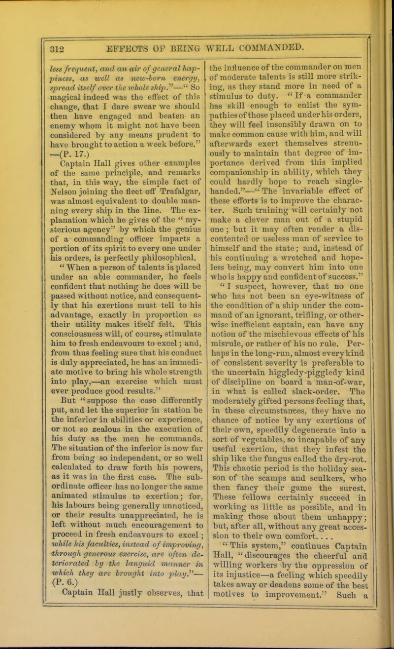 less frequent, and an air of general hap- piness, as well as new-born energy, spread itself over the luhole ship.'''— So magical indeed was the effect of this change, that I dare swear we should then have engaged and beaten an enemy whom it might not have been considered by any means prudent to have brought to action a week before. —(P. 17.) Captain Hall gives other examples of the same principle, and remarks that, in this way, the simple fact of Nelson joining the fleet off Trafalgar, was almost equivalent to double man- ning every ship in the line. The ex- planation which he gives of the my- sterious agency by which the genius of a commanding officer imparts a portion of its spirit to every one under his orders, is perfectly philosophical. When a person of talents is placed under an able commander, he feels confident that nothing he does will be passed without notice, and consequent- ly that his exertions must tell to his advantage, exactly in proportion as their utility makes itself felt. This consciousness will, of course, stimulate him to fresh endeavours to excel; and, from thus feeling sure that his conduct is duly appreciated, he has an immedi- ate motive to bring his whole strength into play,—an exercise which must ever produce good results. But suppose the case differently put, and let the superior in station be the inferior in abilities or experience, or not so zealous in the execution of his duty as the men he commands. The situation of the inferior is now far from being so independent, or so well calculated to draw forth his powers, as it was in the first case. The sub- ordinate officer has no longer the same animated stimulus to exertion; for, his labours being generally unnoticed, or their results unappreciated, he is left without much encouragement to proceed in fresh endeavours to excel; while his faculties, instead of improving, ■through generous exercise, are often de- teriorated by the languid manner in which they are brought into 2^lay.^'— (P. 6.) Captain Hall justly observes, that the influence of the commander on men of moderate talents is still more strik- ing, as they stand more in need of a stimulus to duty. If a commander has skQl enough to enlist the sym- pathies of those placed under his orders, they will feel insensibly drawn on to maice common cause with him, and will afterwards exert themselves strenu- ously to maintain that degree of im- portance derived from this implied companionship in ability, which they could hardly hope to reach single- handed,— The invariable effect of these efforts is to improve the charac- ter. Such training will certainly not make a clever man out of a stupid one; but it may often render a dis- contented or useless man of service to himself and the state; and, instead of his continuing a wretched and hope- less being, may convert him into one who is happy and confident of success. I suspect, however, that no one who has not been an eye-witness of the condition of a ship under the com- mand of an ignorant, trifling, or other- wise inefficient captain, can have any notion of the mischievous effects of his misrule, or rather of his no rule. Per- haps in the long-run, almost every kind of consistent severity is preferable to the uncertain higgledy-piggledy kind of discipline on board a man-of-war, in what is called slack-order. The moderately gifted persons feeling that, in these circumstances, they have no chance of notice by any exertions of their own, speedily degenerate into a sort of vegetables, so incapable of any useful exertion, that they infest the ship like the fungus called the dry-rot. This chaotic period is the holiday sea- son of the scamps and sculkers, who then fancy their game the surest. These fellows certainly succeed in working as little as possible, and in making those about them unhappy; but, after all, without any great acces- sion to their own comfort. .. . This system, continues Captain Hall, discourages the cheerful and willing workers by the oppression of its injustice—a feeling which speedily takes away or deadens some of the best motives to improvement. Such a