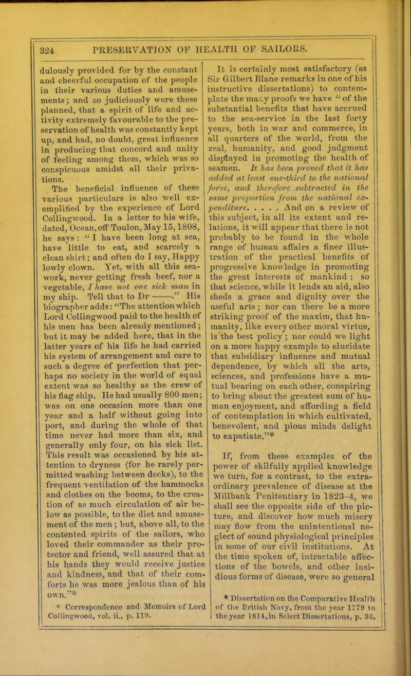 dulously provided for by the constant and cheerful occupation of the people in their various duties and amuse- ments ; and so judiciously were these planned, tiiat a spirit of life and ac- tivity extremely favourable to the pre- servation of health was constantly kept up, and had, no doubt, great influence in producing that concord and unity of feeling among them, which was so conspicuous amidst all their priva- tions. The beneficial influence of these various particulars is also well ex- emplified by the experience of Lord Collingwood. In a letter to his wife, dated, Ocean,off Toulon, May 15,1808, he says : I have been long at sea, have little to eat, and scaixely a clean shirt; and often do I say, Happy lowly clown. Yet, with all this sea- work, never getting fresh beef, nor a vegetable, / have not one sick man in my ship. Tell that to Dr . His biographer adds: The attention which Lord Collingwood paid to the health of his men has been already mentioned; but it may be added here, that in the latter years of his life he had carried his system of arrangement and care to such a degree of perfection that per- haps no society in the world of equal extent was so healthy as the crew of his flag ship. He had usually 800 men; was on one occasion more than one year and a half without going into port, and during the whole of that time never had more than six, and generally only four, on his sick list. This result was occasioned by his at- tention to dryness (for he rarely per- mitted washing between decks), to the frequent ventilation of the hammocks and clothes on the booms, to the crea- tion of as much circulation of air be- low as possible, to the diet and amuse- ment of the men ; but, above all, to the contented spirits of the sailors, who loved their commander as their pro- tector and friend, well assured that at his hands they would receive justice and kindness, and that of their com- forts he was more jealous than of his own.* « Correspondence and Memoirs of Lord Collingwood, vol. ii., p. 119. It is certainly most satisfactory (as Sir G ilbert Blane remarks in one of his instructive dissertations) to contem- plate the mar.y proofs we have of the substantial benefits that have accrued to the sea-service in the last forty years, both in war and commerce, in all quarters of the world, from the zeal, humanity, and good judgment disjJlayed in promoting the health of seamen. It has been proved that it has added at least one-third to the national force, and therefore subtracted in the same proportion from the national ex- penditure And on a review of this subject, in all its extent and re- lations, it will appear that there is not probably to be found in the whole range of human affairs a finer illus- tration of the practical benefits of progressive knowledge in promoting the great interests of mankind : so that science, while it lends an aid, also sheds a grace and dignity over the useful arts; nor can there be a more striking proof of the maxim, that hu- i manity, like every other moral virtue, is the best policy ; nor could we light on a more haf)py example to elucidate that subsidiary influence and mutual dependence, by which all the arts, sciences, and professions have a mu- tual bearing on each other, conspiring to bring about the greatest sum of hu- man enjoyment, and affording a field of contemplation in which cultivated, benevolent, and pious minds delight to expatiate.* If, from these examples of the power of skilfully applied knowledge we turn, for a contrast, to the extra- ordinary prevalence of disease at the Millbank Penitentiary in 1823-4, we shall see the opposite side of the pic- ture, and discover how much misery may flow from the unintentional ne- glect of sound physiological principles in some of our civil institutions. At the time spoken of, intractable affec- tions of tlie bowels, and other insi- dious forms of disease, were so general * Dissert!\tion on the Compavativo Health of tlie British Navy, from the ycnr 1779 to the year 1814,in Select Dissertations, p. 3G.