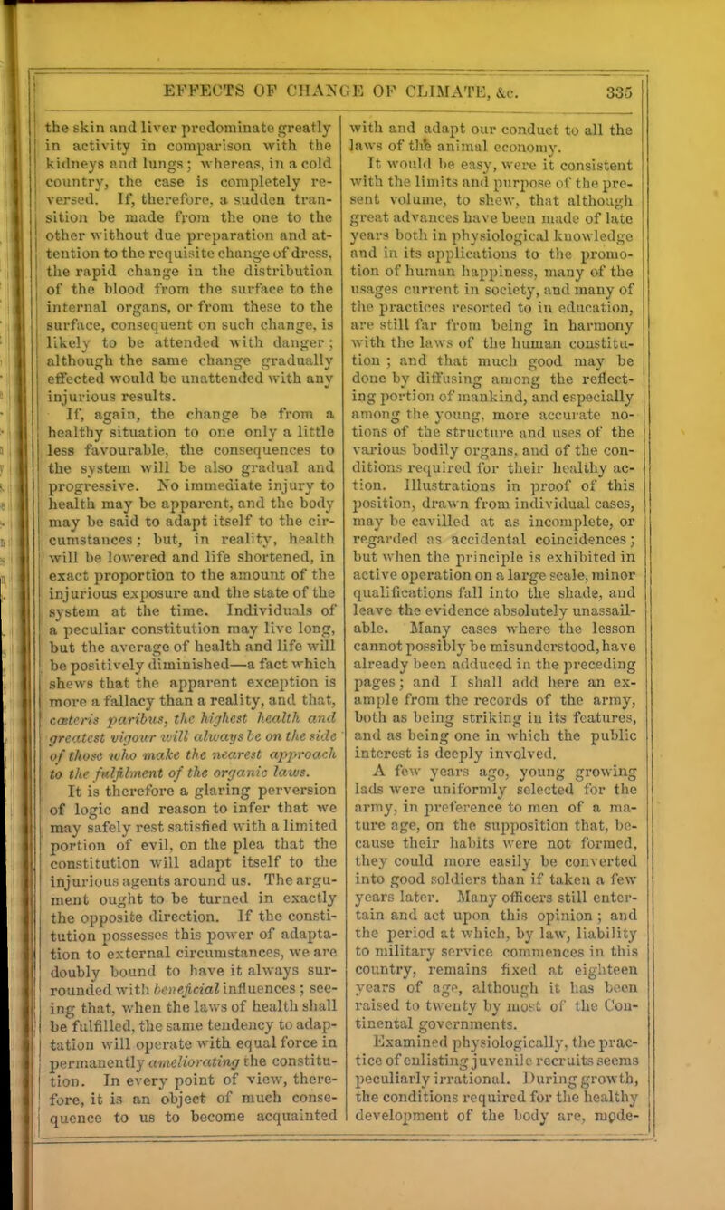 EFFECTS OP CHANGE OF CLIMATE, &c. the skin and liver predominate greatly in activity in comparison with the kidneys and lungs; whereas, in a cold country, the case is completely re- versed. If, therefore, a sudden tran- sition be made from the one to the other without due preparation and at- tention to the requisite change of dress, the rapid change in the distribution of the blood from the surface to the internal organs, or from these to the surface, consequent on such change, is likely to be attended with danger; although the same change gradually effected would be unattended with any injurious results. If, again, the change be from a ! healthy situation to one only a little less favourable, the consequences to the svstem will be also gradual and progressive. No immediate injury to health may be apparent, and the body may be said to adapt itself to the cir- cumstances ; but, in reality, health will be lowered and life shortened, in exact proportion to the amount of the injurious exposure and the state of the system at the time. Individuals of a peculiar constitution may live long, but the average of health and life will be positively diminished—a fact which shews that the apparent exception is more a fallacy than a reality, and that, ccetcris paribus, the highest health and greatest vigour tvill ahvays he on the side of those who make the nearest approach to the fnlfi-lment of the organic laws. It is therefore a glaring perversion of logic and reason to infer that we may safely rest satisfied with a limited portion of evil, on the plea that the constitution will adapt itself to the I injurious agents around us. The argu- ment ought to be turned in exactly I the opposite direction. If the consti- I tution possesses this power of adapta- I tion to external circumstances, we are ' doubly bound to have it always sur- rounded with beneficial influences ; see- j ing that, when the laws of health shall I be fulfilled, the same tendency to adap- tation will operate with equal force in permanently ameliorating the constitu- tion. In every point of view, there- fore, it is an object of much conse- quence to us to become acquainted 335 with and adapt our conduct to all the laws of tlib animal economy. It would be easy, were it consistent with the limits and purpose of the pre- sent volume, to show, that although great advances have been niade of late years both in physiological knowledge and in its applications to the promo- tion of human happiness, many of the usages current in society, and many of tlie practices resorted to in education, are still far from being in harmony with the laws of the human constitu- tion ; and that mucli good may be done by diffusing among the reflect- ing portion of mankind, and especially among tlie young, more accurate no- tions of the structure and uses of the various bodily organs, and of the con- ditions required for their healthy ac- tion. Illustrations in proof of this position, drawn from individual cases, may be cavilled at as incomplete, or regarded as accidental coincidences; but wlien the principle is exhibited in active operation on a large scale, minor qualifications fall into the shade, and leave the evidence absolutely unassaU- ablo. Many cases where the lesson cannot possibly be misunderstood, have already been addur-ed in the preceding pages; and I shall add hei-e an ex- ample from the records of the army, both as being striking in its features, and as being one in which the public interest is deeply involved. A few years ago, young growing lads were uniformly selected for the army, in preference to men of a ma- tui'c age, on the supposition that, be- cause their habits were not formed, they could more easily be converted into good soldiers than if taken a few years later. Many officers still enter- tain and act upon this opinion ; and the period at which, by law, liability to military service commences in this country, remains fixed at eighteen years of age, although it lias been raised to twenty by luost of the Con- tinental governments. Examined physiologically, tlio prac- tice of enlisting juvenile recruits seems peculiarly irrational. 1 )uring growth, the conditions required for the healthy development of the body are, mpde-
