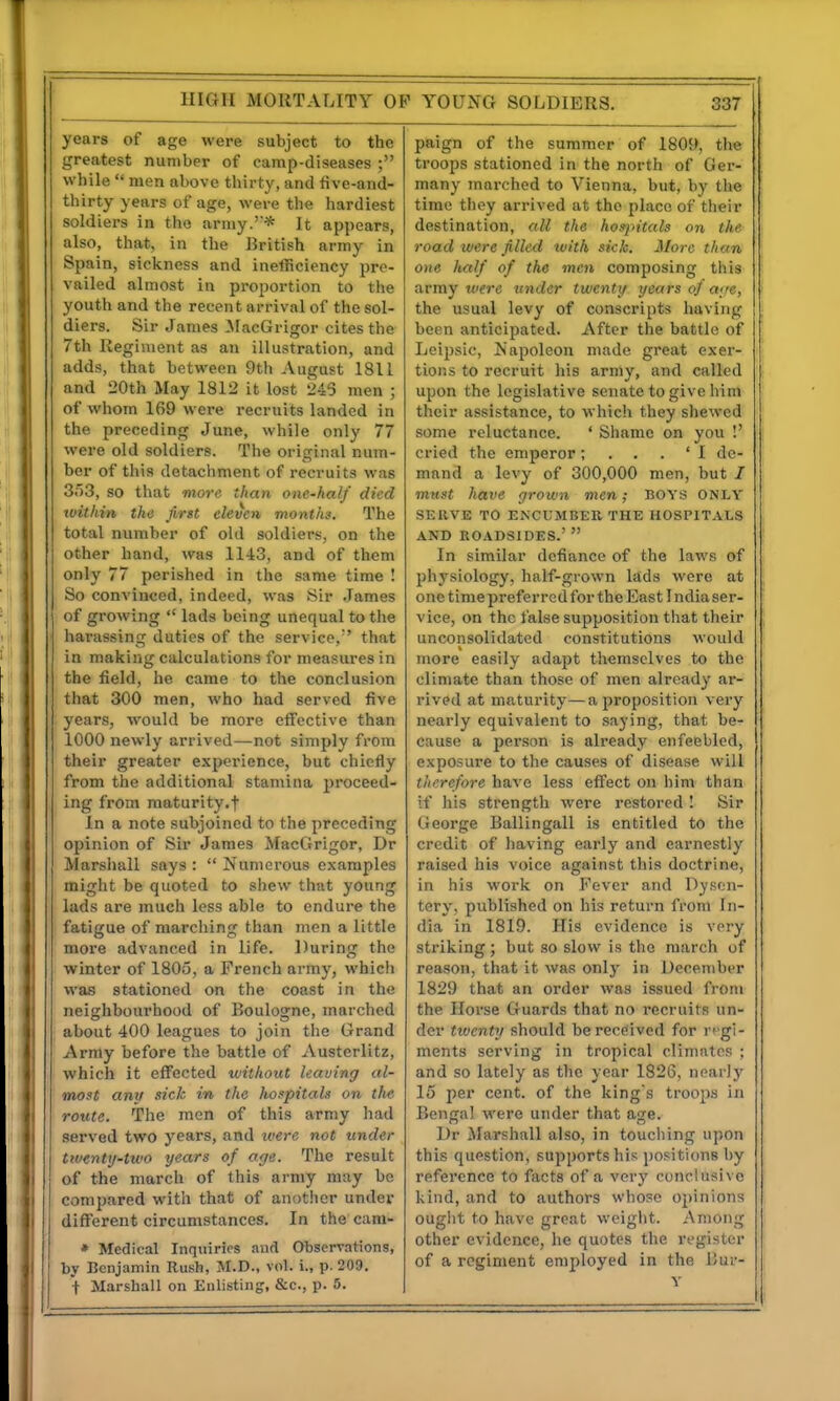 years of age were subject to the greatest number of camp-diseases ; while  men above thirty, and live-and- thirty years of age, were the hardiest soldiers in the army.'* It appears, also, that, in the British army in Spain, sickness and inefficiency pre- vailed almost in proportion to the youth and the recent arrival of the sol- diers. Sir James ilacGrigor cites the 7th Regiment as an illustration, and adds, that between 9th August 1811 and 20th May 1812 it lost 243 men ; of whom 169 were recruits landed in the preceding June, while only 77 were old soldiers. The original num- ber of this detachment of recruits was 3o3, so that more than one-half died within the first eleven, months. The total number of old soldiers, on the other hand, was 1143, and of them only 77 perished in the same time ! So convinced, indeed, was >Sir .James of growing  lads being unequal to the harassing duties of the service, that in making calculations for measures in the field, he came to the conclusion that 300 men, who had served five years, would be more effective than 1000 newly arrived—not simply from their greater experience, but chiefly from the additional stamina proceed- ing from maturity.! in a note subjoined to the preceding opinion of Sir James MacGrigor, Dr Marshall says :  Numerous examples might be quoted to shew that young lads are much less able to endure the fatigue of raarcliing than men a little more advanced in life. During the winter of 1805, a French army, which was stationed on the coast in the neighbourhood of Boulogne, marched about 400 leagues to join the Grand Army before the battle of Austerlitz, which it effected without leaving al- most any sick in the hospitals on the route. The men of this army had served two years, and were not under twenty-two years of age. The result of the march of this army may be compared with that of another under different circumstances. In the cam- » Medical Inquiries and Observations, by Benjamin Rush, M.D., vol. i., p. 209. + Marshall on Enlisting, &c., p. 5. paign of the summer of 1809, the troops stationed in the north of Ger- many marched to Vienna, but, by the time they arrived at the place of their destination, all the hos'pitals on the road were filled with sick. More than 0)ie half of the men composing this army were under twenty years oj a;fe, the usual levy of conscripts having been anticipated. After the battle of Leipsic, Napoleon made great exer- tions to recruit his army, and called upon the legislative senate to give him their assistance, to which they shewed some reluctance. ' Shame on you !' cried the emperorde- mand a levy of 300,000 men, but / must have grown men; boys only SERVE TO ENCUMBER THE HOSPITALS AND ROADSIDES.'  In similar defiance of the laws of physiology, half-grown lads were at one time preferred for the East India ser- vice, on the false supposition that their unconsolidated constitutions would more easily adapt themselves to the climate than those of men already ar- rived at maturity—a proposition very nearly equivalent to saying, that be- cause a person is already enfeebled, exposure to the causes of disease will therefore have less effect on him than if his strength were restored ! Sir George Ballingall is entitled to the credit of having early and earnestly raised his voice against this doctrine, in his work on Fever and Dysen- tery, published on his return from In- dia in 1819. His evidence is very striking; but so slow is the march of reason, that it was only in December 1829 that an order was issued from the Horse Guards that no recruits un- der tiventy should be received for r''gi- ments serving in tropical climates ; and so lately as the year 1826, nearly 15 per cent, of the king's troojw in Bengal were under that age. Dr Marshall also, in touching upon this question, supports his positions by reference to fiicts of a very conclusive kind, and to authors whoso opinions ought to have great weight. Among other evidence, he quotes the register of a regiment employed in the Bur- v