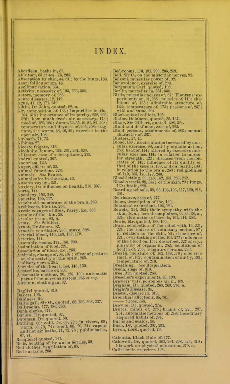 INDEX. Aberdeen, baths in, 67. Ablution, 65 et seq., 75, 20!?. Absorption by skin, 41, 81; by tlie Inngs, 163. Acari foUicnloruin, 43. Acclimatisation, 334. Activity, necessity of, 193, 266,308. Actors, memory of, SSG. Acute diseases, I'J, 142. A!:ne,41, 42, 171,31!). Aikin, Dr John, quoted, 82, n. Air, composition of, 163 ; impurities in the, l':4, 316; importance of its purity, 253, 269, 320; how much fresh air necessary, 176; need of. 180,186; damp, 32,35,40.81.82. 203; temperature and dryness of,205,208; stag- nant, 41; warm, 38, 40, 49; exercise in the open air, 108. Air-bath, 71, 73. Albinos, 27. Atcesto frigate, 313. Alcoholic liquors, 155, 261, 264, 320. Allij.ator, case of .a decapitated, 239. Andral quoted, 267. Aneurism, 122. Aneer, eft'ects of, 63. Animal functions. 226. .Vnlmals. i^ec Brutes. Animalcules in the skin, 43. Anson's voyace, 321. Anxiety, its iiifluence on health, 27G, 307. Aorta, 144. Apoplexy, 152,248. Appetite, 100,117. Aradinoid membrane of the brain, 230. Architects, hint to, 206. Arctic voyages of Ross, Parry, &c., 323. Areolie of the skin, 28. Areolar tissue, 83, n. Army, ^ee .Soldiers. Arnot, Dr .Tames, 52. Arnott's ventilator, 206; stove, 208. Arterial blood, 140,143, 152, 170. Arteries, 144. Assemblv-rooms. 177,186, 200. Assimilation of food, 221. Association of ideas, &c., 2.5.3. Attitude, change of, 94,107; eftect of posture on the activity of the brain, 265. Auditory nerve, 251. Auricles of the heart. 144,148,150. Austerlitz. battle of, 308. Automatic motions, 90, 128, 160: automatic part of the nervous system, 233 et seq. Autumn, clothing in, 62. Baglivi quoted, 310. Bakers, 195. Balling?l'U Sir G., quoted, 63,186,308, 337. Ball-rooms, 177, 186, 200. Bank clerks, 274. Barlow, Dr, quoted, 97. Bateman, Dr, quoted. 53. _^ . . ^„ Bathing, 66; cold, 58, 68, 72; m rivers, 69; warm, 68,70, 74; tepid, 68, 70, 74 ; vapour and hot air baths, 71, 72, /3; public baths, 67, 71. Becquerel quoted, 141. _ Beds, heating of, by warm bottlef, uJ. Bod-clothes, ventilation of, 65. Bf'd-curtains. 200. Bed-rooms, 170,191, 200, 205, 259. Bell, Sir C, on the muscular nerves, 92. Belzoni, muscular power of, 92. Benevolence, exercise of, 290. Berginann, Carl, quoted, 195. Berlin, mortality m, 331, 33(). Birds, muscular nerves of, 87; Flourens' ex- periments on, 91,238; muscles of, IK!; ske- letons of, 133 ; admirable structure of, 133; teniperatHre of, 173; passions of, 237; wild and tame. 294. Black-spit of colliers, 195. Blaine, Dolabero, quoted. 36,137. Blano, Sir Gilbert, quoted, 308, 324. Blind and deaf man, case of, 223. Blind persons, attainments of, 286; mental character of, 267. Blisters, 27, 45. Blood, 139; its circulation increased by mus- i cular exercise. 98, and i>y organic action, 263; heat of, 114 ; altered by excessive mus- cular exercise, 114; in relation to muscu- lar strength, 122; diseases from morbid states of, 142; influence of its quality on that of the tissues. 183, and on health, 183; in relation to the brain, 258 ; red globules of, 140, 155, 170,172, 260. Blood-letting, 99, 148,152,155, 258, 262. Blood-vessels, 98,144; of the skin, 29; lungs, 160; brain, 229. Boarding-schools, 58, 96,103,106,117,120,21S, 301. Boerhaave, case of, 277. Bones, description of the, 129. Botanical excursions, 106, 121. Bowels, 214, 303; their sympathy with the skin, 68, n.; bowel-complaints,33, 30, 68, ii., 324; slow action of bowels, 101, 214, 303. Bowie, Mr, quoted, 188,190. Brain, connection of the mind with, 19, 221, 224; the source of voluntary motion, 87; in relation to the skin, 53; structure of, 221; over-taskingofthe, 102,277; influence of the blood on, 155; described, 227 et .icq.; plurality of organs in, 252; conditions of health of, 255; weights of brains, 2yf). Breath, moisture of, 162, 168, 17H; otlensivo smell of, 162; contamination of air by, 198; temperature of, 216. Breathing. See Respiration. Breda, siege of, 310. Bree, Mr, quoted, 25f!. Breschet's experiments, 39,100. Brewers' vats, poisonous air in, 169. Brigham. Dr, quoted, 263, 269, 270, n. Bright's Disease, 34. Bristol, disease in, 319. Bronchial atl'octions, 35, 76. tubes, 158. Browne, Dr, quoted, 274. Brutes, minds of, 225; brains of, 225. 237, 254; automatic motions of, 248; hereditary acquired habits of, 294. Burns and scalds, 36. Bush, Dr, quoted, 287, 292. Byron, Lord, quoted, 79. Calcutta, Black Hole of, 177. Caldwell, Dr, quoted, 263,264,298, 326, 310: his work on ])liysical education, 270, ii.