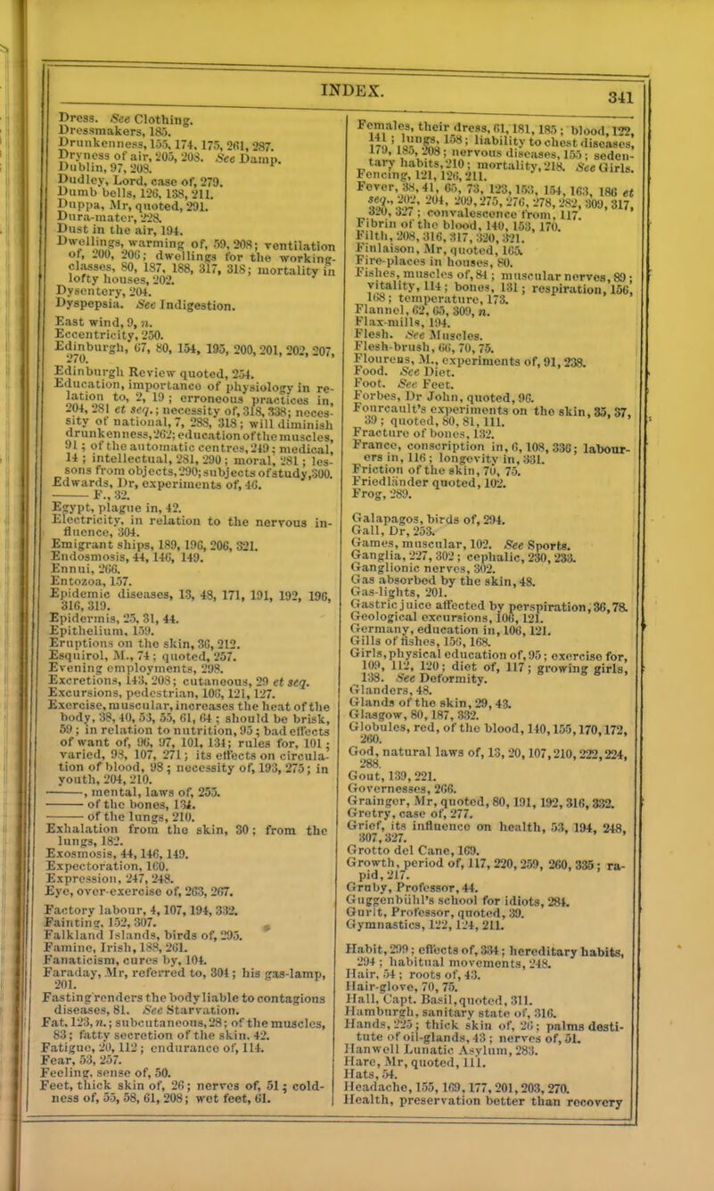 I Dress. See Clothing. Dressmakers, 185. Druiikenne.ss, 135,174, 175, 2fil, 287. Dryness of air, 205, 208. .See Damp. Dublin, 97, 20S. ^ Dudley, Lord, case of, 279. Dumb bells, 120, 138, 211. Duppa, iMr, quoted, 291. Dura-mater, 228. Dust in the air, 194. ^™^«'!iP'«'arming of, 59.20S; ventilation of, -00, 206; dwellings for the workine- cl.asses, SO, 187, 188. 3l7, 318; mortality in lofty houses, 202. Dysentery, 204. Dyspepsia. See Indigestion. East wind, 9, n. Eccentricity, 250. I^dmburgh, G7, 80, 154, 195, 200,201, 202, 207, Edinburgh Review quoted, 2.>4. Education, importance of physiolosry in re- in^'io. ' erroneous practices in, .'04, 281 et seq.; necessity of, 318,338; neces- sity of national, 7, 288, 318; will diminish drunkenness,2(i2;educationof the muscles, 91; of the automatic centres, 249; medical, 14 ; intellectual, 281, 290 ; moral, 281; les- sons from objects,290;subjects ofstudy.SOO. Edwards, Dr, e.\-periments of, 4(J. ■ E., 32. Egypt, plague in, 42. Electricity, in relation to the nervous in- fluence, 304. Emigrant ships, 189, 19G, 206, 321. Endosmosis, 44, 146, 149. Ennui, 266. Entozoa, L57. Epidemic diseases, 13, 48, 171, 191, 192, 196, 316, 319. Epidermis, 2-5, 31, 44. Epithelium, 159. Eruptions on the skin, 30, 212. Esquirol, M., 74 ; quoted, 257. Evening employments, 298. Excretion.*!, 143,'208; cutaneous, 29 etseq. Excursions, pedestrian, 106,121, 127. Exercise, muscular, increases the heat of tlie body, 38, 40, 53, 55, 01, 64 ; should be brisk, 59 ; in relation to nutrition, 95; bad ellbcts of want of, 96, 97, 101, 134; rules for, 101; varied, 98, 107, 271; its effects on circula- tion of blood, 98; necessity of, 193, 275; in youth, 204, 210. , mental, laws of, 253. of the bones, 13^. of the lungs, 210. Exhalation from the skin, 30: from the lungs, 182. Exosmosis, 44,146, 149. Expectoration, 160. Expression, 247, 248. Eye, over-exercise of, 263, 267. Factory labour. 4,107, 194, 332. Faintinz. 152, 307. , Falkland Islands, birds of, 295. Famine, Irish, 188, 261. Fanaticism, cures by, 104. Faraday, Mr, refeiTed to, 304; his gas-lamp, 201. Fasting renders the body liable to contagious diseases, 81. Sec .Starvation. Fat. 123, n.; subcutaneous, 28; of the muscles, 83; fatty secretion of tlie skin. 42. Fatigue, 20, 112 ; endurance of, 114. Fear, 53, 257. Feeling, sense of, 50. Feet, thick skin of, 26; nerves of, 51; cold- ness of, 55, 58, 61, 208; wot feet, 61. Females, their dress, 61,181,185 ; blood, 122, ' liability to chest diseases, UJ, lSo, m ; nervous diseases, 155 ; sedeii- FaSMllf^u^^''*^'-^''- Fever, 38,41, 65, 73, 123, li>3, 154, 163, 186 et se<i., 202, 204, 209,275, 276, 278, 282, 309, 317. d20, o27 ; convalescence from, 117. Fibrin of the blood, 140, 153, 170. Filth, 208, 316, 317, 320, 3-21. Fmlaison, Mr, quoted, 165i Fire-places in houses, 80. Fishes, muscles of,84 ; muscular nerves, 89 • vitality, 114; bones, 131; respiration, 156', 1()8; temperature, 173. Flannel,62, 65, 809, n. Flax-mills, 194. Flesh. See Muscles. Flesh-brush, OC, 70,75. Flonrens, M., experiments of, 91,238. Food. See Diet. Foot. See Feet. Forbes, Dr John, quoted, 90. Fourcault's experiments on the skin. 35. 37. 39; quoted, 80, 81, 111. Fracture of bones, 132. France, conscription in, 6,108, 33G; labour- ers in, 116 ; longevitv in, 331. Friction of the skin, 7U, 75. Friedliinder quoted, 102. Frog, 289. Galapagos, birds of, 294. Gall, Dr,253. Games, muscular, 102. 5ee Sports. Ganglia, 227, 302 ; cephalic, 230, 233. Ganglionic nerves, 302. Gas absorbed by the skin, 48. Gas-lights, 201. Gastric juice affected by perspiration, 36,7& Geological excursions, 106,121. Germany, education in, 106, 121. Gills of Hshes, 150, 168. Girls,physical education of, 95; exercise for, 109, 112, 120; diet of, 117; growing girls, 138. See Deformity. Glanders, 48. Glands of the stkin,29,43. Glasgow, 80, 187, 332. Globules, red, of the blood, 140,155,170,172, 260. God^ natural laws of, 13, 20,107,210,222,224, Gout, 139,221. Governesses, 206. Grainger, Mr, quoted, 80,191, 192,316,332. Grotry, case of, 277. Grief, its influence on health, 53, 194, 348. 307,327. • . . , Grotto del Cane, 169. Growth, period of, 117, 220,259, 260, 335; ra- pid, 217. Grnby, Professor, 44. Guggenbiihl's school for idiots, 284. Gurlt, Professor, qnoted, 39. Gymnastics, 122, 124, 211. Habit, 299; eflects of, 3.34; hereditary habits, 294 ; habitual movements, 248. Ilair, 54 ; roots of, 43. Hair-glove, 70, 75. llall.'Capt. Ba.«il,qnoted, 311. Hamburgh, sanitary state of, 316. Hands, 225; thick skin of, 26; palms desti- tute of oil-glands, 43 ; nerves of, 51. Ilanwell Lunatic .Vsylum, 283. Hare, Mr, quoted. 111. Hats, ;>4. Headache, 155,169,177.201,203,270. Health, preservation better than recovery