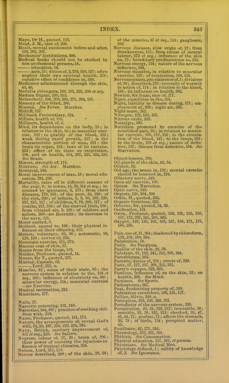 Mayo, I)r H., quoted, 13.5. Mead, J. M., case of, ■!t!9. Moals, mental excitement before and after, 118, -ifiO, -297. Mechanics' Institutions, 300. Medical books should not be studied by non-professional persons,-18. education, 14. men,13; duties of, 3,220,310,327; often neglect their own cerebral health, 278; curative etlcct of confidence in, 3U'J. Medicines administered through the skin, 45, 4(!. Medulla oblongata, 160, ICl, 226, 230 et seq. Medusa fri-rate, 260, 313. Melancholv, l!)4, 2(10, 266, 276, 280, 307. Memory ofthe blind, 286. Miasma. See Fever. Marshes. Midriff, 157. Millbank Penitentiary, 324. Alillers, health of, 195. Milliners, health of, (t. Mind, its dependence on the body, 19; in relation to the skin, 53; to muscul.ar exer- cise. 102 ; to quality of the blood, 155; weak durintt rapid prowth, 217 ; is the characteristic portion of man, 221 : the brain its organ, 224; laws of its exercise, 255; cll'ect of its state on respiration, 194, and on health, I'Ji, 297, 323, 324, 326. See Brain. Miners, strentrth of, 115. Aloisture. Sec Air. Marshes. Jlontreal, 189. Moral improvement of man, 19 ; moral edu- cation, 281,289. Mortality, rates of, in different seasons of the year, 9; in towns, 13, 79,314 et seq.; in- creased bv ignorance, 3, 178; from chest diseases, l79, 185; of the poor, 56, 830; of the rich, 330; of infants, 3, 9, 56. 207. 220, 257, 315, 317 : of children, 9, 79, 269, 317 ; of youths, 217, 335; of the starved Irish, 188 ; from vitiated air, 3, 209; of soldiers and sailors, 308—see Recruits ; its decrease in the navy, 321. Mosor quoted, 9. Mothers, appeal to, 109; their physical in- fluence on their otfspring, 257. Motion, voluntarv, 86, 90 ; automatic, 90, 128, 160 ; nervosof, 234. Mountain exercise, 211, 273. Mucous coat of skin, 27. Mucus from the lungs, 160. Mulder, Professor, quoted, 14. Munro, Sir T., quoted, 297. Murr.iy, Captain, 63. ,Lord, 212, n. Muscles, 82 ; sense of their state, 93 ;^the nervous system in relation to the, 234_et seq., 306; 'influence of electricity on, ;W5 ; muscular energy, 114; muscular exercise —see Exercise. Musical instruction, 212. Musicians, 277. Nails, 27. Narcotic poisoning, 161. 248. Narcotics, S04,307; practice of soothing chil- dren with. 218. Nasse. Professor, quoted, 161,173. Nature, the arranirenients of, reveal God's will, 13, 20. 107, 2lO. 222, 224, 2&S. Navy, British, sanitary improvement of, 3-.'l et .icq., 329. Sec Sailors. Negroes, colour of, 27, 28 ; brain of, 296 ; their power of resisting the injurious in- fluence of tropical climates, 334. Nelson, Lord, 312, 3.'3. Nerves described, 249 ; of the skm, 29, 50; of the muscles, 87 et 118; ganglionic, 302. Nervous diseases, slow origin of, 12; from drunkenness, 155; from excess of mental labour, 272 et seq.; influence of the skin on, 73 ; hereditary predisposition to, 255. Nervous energy, 114; nature of the nervous influence, 304. Nervous stimulus, in relation to muscular exercise, 102 ; of respiration, 160, 226. Nervoussystem.prc-eminenceof, 1; divisions of, 90; described, 226; necessity of warmth to action of, 174 ; in relation to the blood, 185 ; its influence on health, 302. Newton, Sir Isaac, case of, 277. Niger, expedition to the, 334. Night, liability to disease during, 171; em- ployment at, 298; night air, 205. Night mare, 242. Nitrogen, 162,163, 167. Nitrous oxide, 169. Nostalgia, m Nutrition promoted by exercise of the nourished part, 94 ; in relation to muscu- lar exercise. 100, 112,116; to the circula- tion of the blood, 142 ; to the lungs, 220 ; to the brain, 259 .et seq.; causes of defec- tive, 137; disease from defective, 154. »See Starvation. Object-lessons, 290. Oil-glands of the skin, 43,54. Oilmen, 82. Old age, the bones in, 132; mental exercise should be lessened in, 276. Olfactory nerve, 249. Open-air exercise, 108. Opium. See Narcotics. Optic nerve, 249. Orators, 126, 264,300. Orfila, M., quoted, 203. Organic functions, 226. Osborne, Ur, quoted, 34, 35. Ossification. 131. Owen, Professor, quoted, 130, 131, 133, 156, 157, 173, 237, 241, 296, 305. Oxygen, 140, 150, 162, 163, 167, 168, 171, 175, 186, 258. Pai n, use of, 51,304; deadened by chloroform, 163, 238, 240, 304. Palpitation, 18. Palsv. See Paralysis. Papi'lhe of the skin, 28, 50. Paralysis, 91,103, 241, 242,303, 304. Parenchyma, 163. Parents, duties of, 219 ; errors of, 289. Paris, 67, 217, 257, 269,315,331. Parry's voyages, 322, 323. Passions, influence of, on the skin, 53; on health, 308. /See Mind. Pastimes. See Sports. Pathognomy, 247. Peat, deodorising property of, 209. Pedestrian excursions, 106,121, 127. Pcllico, Silvio, 300, n. Perception, 233, 238, 240, 251. Periodicity of the nervous system, 299. Perspiration. 29 , 54, 122,212; insensible, 30; sensible, 32, 38, 122, 212; checked, 33, 47, 61,64,72; profuse,71; attects the stomach, 36, 78 ; of birds, 134 ; perspired matter, 65. Pestilence, 42,171, 316. Phrenology, 252,281, 301. Phthisis. See Consumption. Physical education, 121, 293, et passim. Physicians. See Medical Men. Physiology defined, 1; utility of knowledge of, 2. See Ignorance.