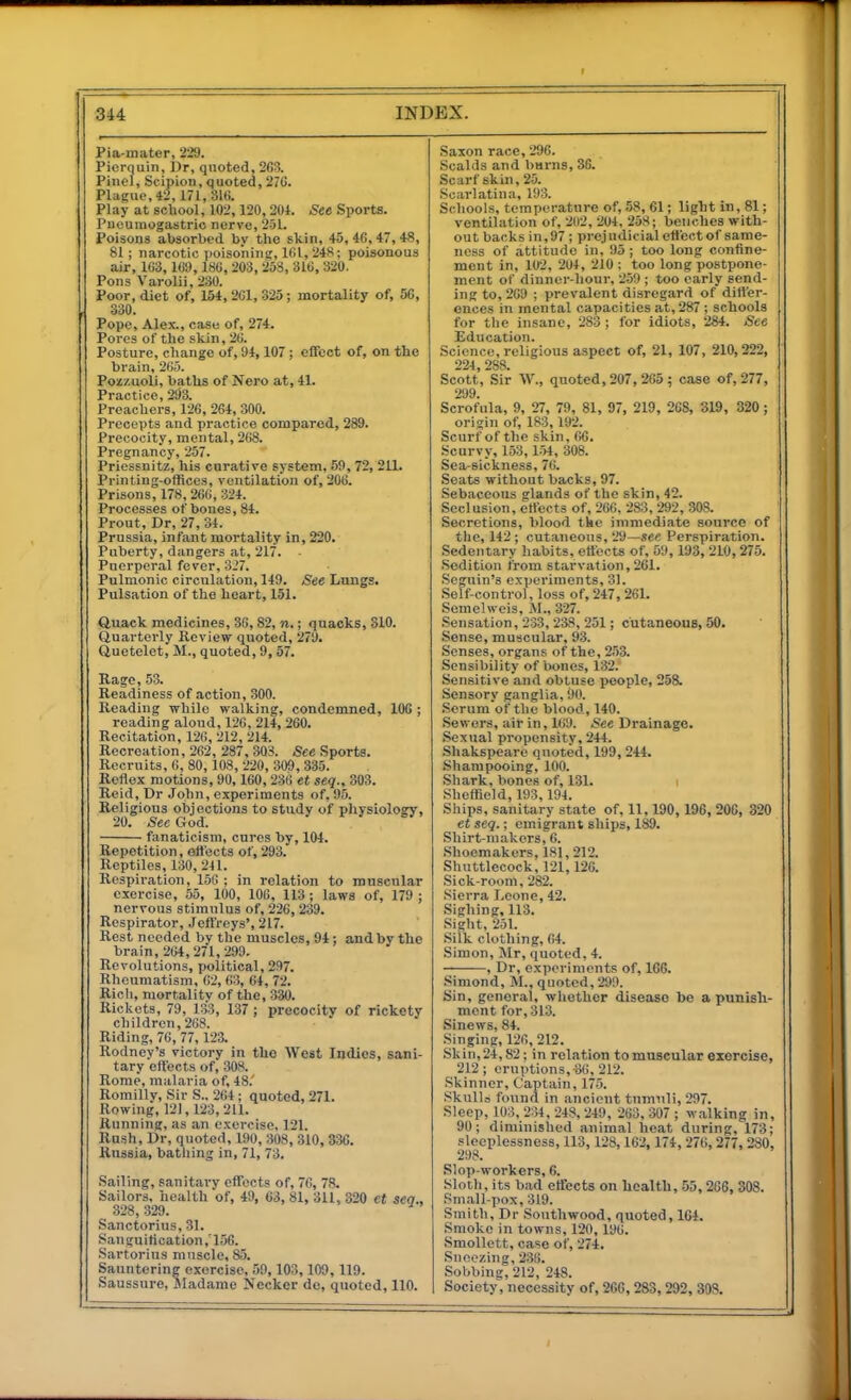 Pia-mater, 229. Picrquin, Dr, quoted, 263. Piiiei, Scipion, quoted, 276. Plague, 42,171,316. Play at school, 102,120,201. See Sports. Puoumogastric nerve, 251. Poisons absorbed by the skin, 45, 46, 47, 48, 81; narcotic ])oisoning, 161, 248; poisonous air, 163, 169,186, 203, 258, 316, 320. Pons Varolii, 230. Poor, diet of, 154,261,325; mortality of, 56, 330. Pope, Alex., case of, 274. Pores of the skin, 26. Posture, change of, 94,107; effect of, on the brain, 265. Poizuoli, baths of Nero at, 41. Practice, 293. Preachers, 126, 264, 300. Precepts and practice compared, 289. Precocity, mental, 268. Pregnancy, 257. Priessnitz, his curative system, 59,72, 211. Printing-offices, ventilation of, 206. Prisons, 178,266, 324. Processes of bones, 84. Prout, Dr, 27, 34. Prussia, infant mortality in, 220. Puberty, dangers at, 217. ■ Puerperal fever, 3i7. Pulmonic circulation, 149. See Lungs. Pulsation of the heart, 151. Quack medicines, 36,82, n.; quacks, 310. Quarterly Review quoted, 279. Quetelet, M., quoted, 9, 57. Rage, 53. Readiness of action, 300. Reading while walking, condemned, 106 ; reading alond, 126, 214, 260. Recitation, 126, 212, 214. Recreation, 262, 287, 303. See Sports. Recruits, 6, 80, 108, 220, 309, 335. Reflex motions, 90,160,236 et seq., 303. Reid, Dr John, experiments of, 95. Religious objections to study of physiology, 20. Sec God. fanaticism, cures by, 104. Repetition, eflects of, 293. Reptiles, 130, 241. Respiration, 15G ; in relation to muscular exercise, 55, 100, 106, 113 ; laws of, 179 ; nervous stimulus of, 226, 239. Respirator, .leftVeys', 217. Rest needed bv the muscles, 94: and by the brain, 264,271,299. Revolutions, iJolitical, 297. Rheumatism, 62, 63, 64, 72. Rich, mortality of the, 330. Rickets, 79. 133, 137 ; precocity of rickety children, 268. Riding, 76, 77, 123. Rodney's victory in the West Indies, sani- tary effects of, 308. Rome, malaria of, 48.' Romillv, Sir S.. 264 ; quoted, 271. Rowing, 121,123,211. Running, as an exercise, 121. Rush, Dr, quoted, 190, 308, 310, 336. Russia, bathing in, 71, 73. Sailing, sanitary effects of, 76, 78. Sailors, health of, 49, 63, 81, 3U, 320 ct sea.. 328, 329. Sanctorius, 31. Sanguification ,156. .Sartorius muscle, 85. Sauntering exercise, 59,103,109,119. Saussure, Jladame IS'ecker dc, quoted, 110. Saxon race, 296. Scalds and barns, 36. Scarf skin, 25. Scarlatina, 193. Schools, temperature of, .58, 61; light in, 81; ventilation of, 2(l2, 204, 258; benches with- out backs in,97 ; prejudicial effcctof same- ness of attitude in, 95 ; too long confine- ment in, 102, 204, 210 ; too long postpone- ment of dinner-hour, 259 ; too early send- ing to, 209 ; prevalent disregard of differ- ences in mental capacities at, 287 ; schools for the insane, 283 ; for idiots, 284. See Education. Science, religious aspect of, 21, 107, 210,222, 224, 288. Scott, Sir W., quoted, 207,265; case of, 277, 299. Scrofula, 9, 27, 79, 81, 97, 219, 268, 319, 320; origin of, 183,192. Scurf of the skin, 66. Scurvy, 153, 154, 308. Sea-sickness, 76. Seats without backs, 97. Sebaceous glands of the skin, 42. Seclusion, effects of, 266, 283, 292, 308. Secretions, blood the immediate source of the, 142; cutaneous, 29—see Perspiration. Sedentary liabits, effects of, 59, 193, 210, 275. Sedition from starvation,261. Seguin's experiments, 31. Self-control, loss of,247,261. Semelweis, jM., 327. Sensation, 233, 238, 251; cutaneons, 50. Sense, muscular, 93. Senses, organs of the, 253. Sensibility of bones, 132. Sensitive and obtuse people, 258. Sensory ganglia, i)0. •Serum of the blood, 140. Sewers, air in, 169. See Drainage. Sexual propensity, 244. Shakspeare quoted, 199, 244. Shampooing, 100. Shark, bones of, 131. i Sheffield, 193,194. Ships, sanitary state of, 11,190,196, 206, 320 et scg.; emigrant ships, 189. Shirt-makers, 6. Shoemakers, 181, 212. Shuttlecock, 121,126. Sick-room, 282. Sierra Leone, 42. Sighing, 113. Sight, 251. Silk clothing, 64. Simon, Mr, quoted, 4. , Dr, experiments of, 16G. Simond, M., quoted, 299. Sin, general, whether disease be a punish- ment for, 313. Sinews, 84. Singing, 126, 212. Skin, 24,82; in relation to muscular exercise, 212; eruptions,^6, 212. Skinner, Captain, 175. SkuUo found in ancient tnmiili, 297. Sleep, 103, 234, 248, 249, 263, 307 ; walking in, 90; diminished animal heat during, 173; sleeplessness, 113,128,162,174, 276,277, 280, 298. Slop-workers, 6. Slotli, its bad effects on health, 55,266, 308. Small-pox, 319. Smith, Dr Southwood, quoted, 164. Smoke in towns, 120,196. Smollett, case of, 274. Snoozing, 236. Sobbing, 212, 248. Society, necessity of, 266,283,292, 308.