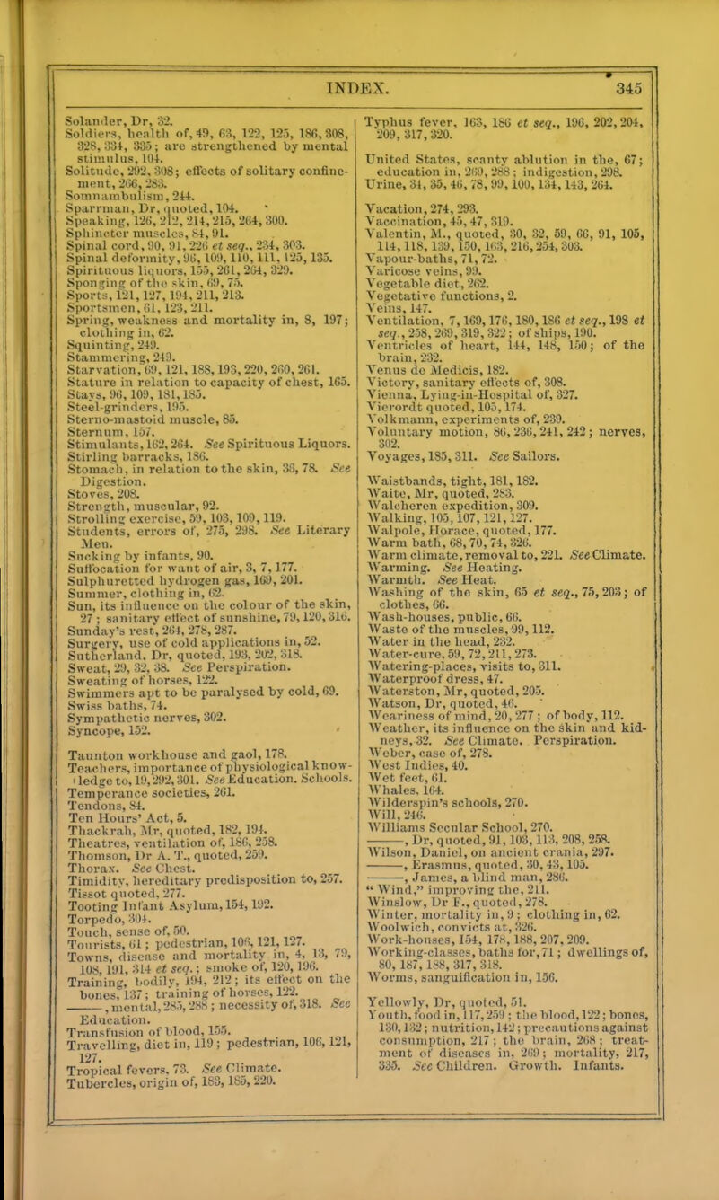 Soliiii'ler, Dr, 32. Soldiors. liciilth of, 49, 63, 122, 125, 186, 308, 32S, o3t, 335; aro sti-engthened by mental stimulus, 10+. Solitude, 292, 308; effects of solitary confine- mont, 2(!6, 283. Somuauibulism, 214. Sparnuan, Dr, quoted, 104. Speaking', 12ti, 212, 214,215, 204, 300. Spliiui'tor muscles, S4,91. Spinal cord, 90, 91,226 et seq., 234, 303. Spinal deformity, 96, 101), 110, 111, 125,135, Spirituous liquors, 155, 261, 264, 329. Spongins: of the skin, 69, 75. .Sports, 121, 127, 104, 211, 213. Sportsmen, 61, 123, 211. Spring, weakness and mortality in, 8, 197; clothing in, 62. Squinting, 249. Stammering, 219. Starvation, (;9, 121,18S, 193,220, 260, 201. Stature in relation to capacity of chest, 165. Stays, 96,109, 181,185. Steel-grinders, 195. Sterno-niastoid muscle, 85. Sternum, 157. Stimuhuiti, 162,264. See Spirituous Liquors. Stirling barracks, 186. Stomach, in relation to the skin, 36, 78. See Digestion. Stoves, 208. Strength, muscular, 92. Strolling o-xorcise, 59. 103,109,119. Students, errors of, 275, 298. See Literary .Men. Sucking by infants, 90. SuHocation for want of air, 3, 7,177. Sulphuretted hydrogen gas, 169, 201. Summer, clothing in, 6'2. Sun, its inlhioncc on the colour of the skin, 27 ; sanitary effect of sunshine, 79,120,316. Sunday's rest, 264, 278,287. Surgorv, use of cold applications in, 52. Sutherland, Dr, quoted, 193, 202, 318. Sweat, 29, 32, 38. .See Perspiration. Sweating of horses, 122. Swimmers apt to be paralysed by cold, 09. Swiss baths, 74. Sympathetic nerves, 302. Syncope, 152. ' Taunton workhouse and gaol, 178. Teachers, importance of physiological know- I ledge to, 19,292, 301. See Kducation. Schools. Temperance societies, 261. Tendons, 84. Ten Hours' Act, 5. Thackrah, Mr, quoted, 182, 194. Theatres, ventilation of, 180, 258. Thomson, Dr A. T., quoted, 259. Thorax. See (Uicst. Timidity, hereditary predisposition to, 257. Tissot quoted, 277. Tooting Infant Asylum, 154,192. Torpedo, 301. Touch, sense of, 50. Tourists, 61; pedestrian, lOfi, 121,127. Towns, disease and mortality in, 4, 13, /9, lOS. 191, 314 et seq.; smoke of, 120, 196. Training, bodilv, 194, 212; its elfect on the bones, 137 ; training of horses, 122. ,niental,285,288; necessity of,0I8. See Kducation. Transfusion of blood, 155. Travelling, diet in, 119; pedestrian, 106,121, 127. Tropical fevers. 73. See Climate. Tubercles, origin of, 183, 185, 220. Typhus fever, 163, 186 et seq., 100, 202,204, 209, 317,320. United States, scanty ablution in the, 67; education in, 269, 288 ; indigestion, 298. Urine, 34, 35,46, 78,99,100,134, 143,264. Vacation, 274, 293. Vaccination, 45, 47, 319. Valentin, jM., quoted, 30, 32, 59, 66, 91, 105, 114, 118, 139, 150, 163, 216,254, 303. Vapour-baths, 71,72. Varicose veins, 99. Vegetable diet, 262. Vegetative functions, 2. Veins, 147. Ventilation, 7,169,176, 180,186 et seq., 193 et seq., 258,269, 319,322; of ships, 190. Ventricles of heart, 144, 148, 150; of the brain, 232. A'eniis do Medicis, 182. Victory, sanitary otl'ects of, 308. Vienna. Lying-iu-IIospital of, 327. Vierordt quoted, 105, 174. Volkmann, experiments of, 239. VoUintary motion, 86,236,241,242; nerves, 302. Voyages, 185,311. See Sailors. Waistbands, tight, 181,182. Waite, Mr, quoted, 283. Walchercn expedition, 309. Walking, 105, 107, 121, 127. Walpole, Horace, quoted, 177. Warm bath, 68,70, 74,326. Warm climate, removal to, 221. /See Climate. Warming. See Heating. Warmth. See Heat. Washing of the skin, 05 et sej., 75,203; of clothes, 66. Wash-houses, public, 66. Waste of the muscles, 99,112. Water in the head, 232. Water-cure. 59, 72,211, 273. Watering-places, visits to, 311. , Waterproof dress, 47. Waterston, Mr, quoted, 205. Watson, Dr, quoted, 46. Weariness of mind, 20, 277 ; of body, 112. Weather, its influeiice on the skin and kid- neys, 32. See Climate. Perspiration. Weber, case of, 278. West Indies, 40. Wet feet, 61. Whales, 16-4. Wilderspin's schools, 270. Will,24(!. Williams Secular School, 270. , Dr, quoted, 91, 103, 113, 208, 258. Wilson, Daniel, on ancient crania, 297. , Erasmus, quoted, 30, 43,105. , James, a blind man, 286. Wind, improving the, 211. Winslow, Dr F., quoted, 278. Winter, mortality in, 9 ; clothing in, 62. Woolwich, convicts at, 32(>. Work-houses, 1.54, 178, 188, 207. 209. Working-classes,baths for,71; dwellingsof, 80, 187, 188, 317, 318. Worms, sanguification in, 150. Yollowly. Dr, quoted, 51. Youth, food in, 117,259; the blood, 122; bones, 130,132; nutrition, 142; precautions against consumption, 217; the brain, 2(i8; treat- ment of diseases in, 2(i9: mortality, 217, 335. See Children. Growth. Infants.