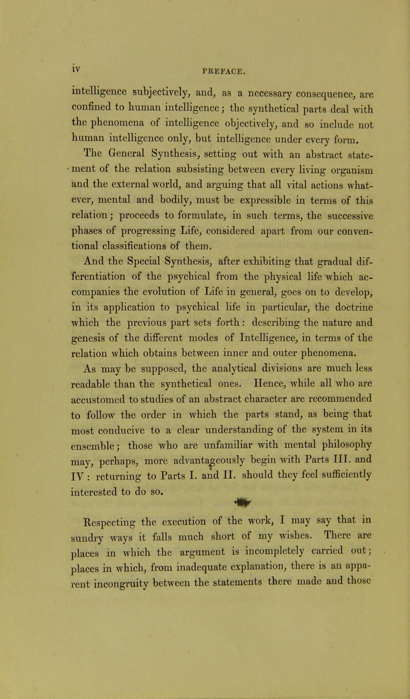 intelligence subjectively, and, as a necessary consequence, are confined to human intelligence; the synthetical parts deal with the phenomena of intelligence objectively, and so include not human intelligence only, but intelligence under every form. The General Synthesis, setting out with an abstract state- • ment of the relation subsisting between every living organism and the external world, and arguing that all vital actions what- ever, mental and bodily, must be expressible in terms of this relation; proceeds to formulate, in such terms, the successive phases of progressing Life, considered apart from our conven- tional classifications of them. And the Special Synthesis, after exhibiting that gradual dif- ferentiation of the psychical from the physical life which ac- companies the evolution of Life in general, goes on to develop, in its application to psychical life in particular, the doctrine which the previous part sets forth: describing the nature and genesis of the different modes of Intelligence, in terms of the relation which obtains between inner and outer phenomena. As may be supposed, the analytical divisions are much less readable than the synthetical ones. Hence, while all who are accustomed to studies of an abstract character are recommended to follow the order in which the parts stand, as being that most conducive to a clear understanding of the system in its ensemble; those who are unfamiliar with mental philosophy may, perhaps, more advantageously begin with Parts III. and IV : returning to Parts I. and II. should they feel sufficiently interested to do so. ♦ Respecting the execution of the work, I may say that in sundry ways it falls much short of my wishes. There are places in which the argument is incompletely carried out; j,laces in which, from inadequate explanation, there is an appa- rent incongruity between the statements there made and those