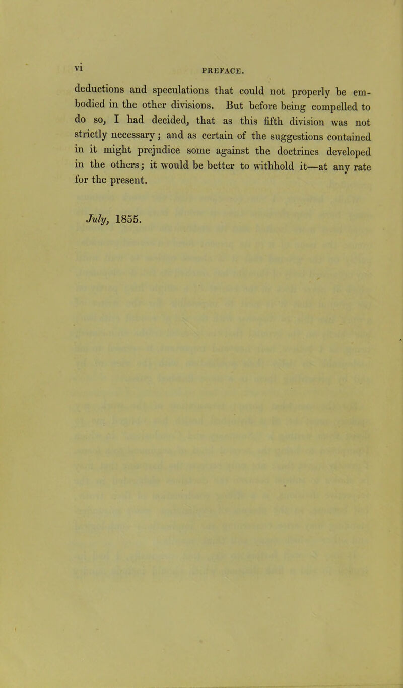 deductions and speculations that could not properly be em- bodied in the other divisions. But before being compelled to do so, I had decided, that as this fifth division was not strictly necessary; and as certain of the suggestions contained in it might prejudice some against the doctrines developed in the others; it would be better to withhold it—at any rate for the present. July, 1855.