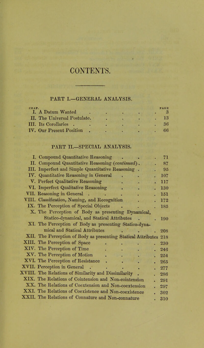 CONTENTS. PART I.—GENERAL ANALYSIS. CHAP. PAGE I. A Datum Wanted . . . . .3 II. The Universal Postulate. . . . .13 III. Its Corollaries . . . . . .36 IV. Our Present Position . . . . .66 PART II.—SPECIAL ANALYSIS. I. Compound Quantitative Reasoning . . .71 II. Compound Quantitative Reasoning (continued) . . 87 III. Imperfect and Simple Quantitative Reasoning . . 95 IY. Quantitative Reasoning in General . . .107 V. Perfect Qualitative Reasoning . . .117 VI. Imperfect Qualitative Reasoning . . . 130 VII. Reasoning in General . . . . .151 VIII. Classification, Naming, and Recognition . . 172 IX. The Perception of Special Objects . . . 185 X. The Perception of Body as presenting Dynamical, Statico-dynamical, and Statical Attributes . .190 XI. The Perception of Body as presenting Statico-dyna- mical and Statical Attributes . . . 208 XII. The Perception of Body as presenting Statical Attributes 218 XIII. The Perception of Space .... 230 XIV. The Perception of Time .... 246 XV. The Perception of Motion .... 254 XVI. The Perception of Resistance .... 265 XVII. Perception in General ..... 277 XVIII. The Relations of Similarity and Dissimilarity . . 286 XIX. The Relations of Cointension and Non-cointension . 291 XX. The Relations of Coextension and Non-coextension . 297 XXI. The Relations of Coexistence and Non-coexistence . 302 XXII. The Relations of Connature and Non-connature . 310