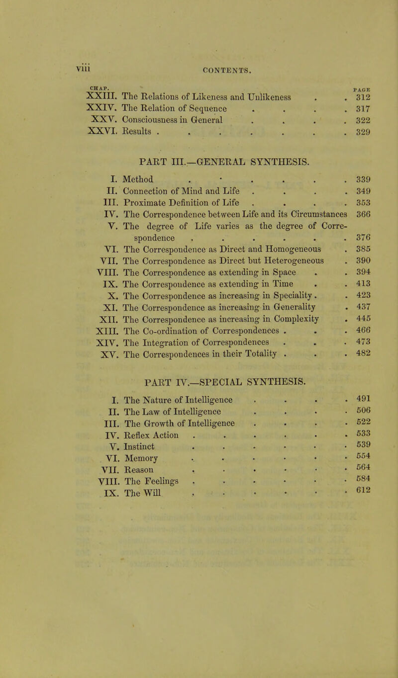 CHAP. _ PAGE XXIII. The Relations of Likeness and Unlikeness . . 312 XXIY. The Relation of Sequence .... 317 XXV. Consciousness in General .... 322 XXVI. Results ....... 329 PART III.—GENERAL SYNTHESIS. I. Method .'.... 339 II. Connection of Mind and Life .... 349 III. Proximate Definition of Life .... 353 IV. The Correspondence between Life and its Circumstances 366 V. The degree of Life varies as the degree of Corre- spondence . . . . . .376 VI. The Correspondence as Direct and Homogeneous . 385 VII. The Correspondence as Direct but Heterogeneous . 390 VIII. The Correspondence as extending in Space . . 394 IX. The Correspondence as extending in Time . . 413 X. The Correspondence as increasing in Speciality. . 423 XI. The Correspondence as increasing in Generality . 437 XII. The Correspondence as increasing in Complexity . 445 XIII. The Co-ordination of Correspondences . . . 466 XIV. The Integration of Correspondences . . .473 XV. The Correspondences in their Totality . . . 482 PART IV.—SPECIAL SYNTHESIS. I. The Nature of Intelligence .... 491 II. The Law of Intelligence . 606 III. The Growth of Intelligence .... 522 IV. Reflex Action 533 V. Instinct ...••• 539 VI. Memory ...••• 554 VII. Reason 564 VIII. The Feelings . . . • • .584 IX. The Will , 612
