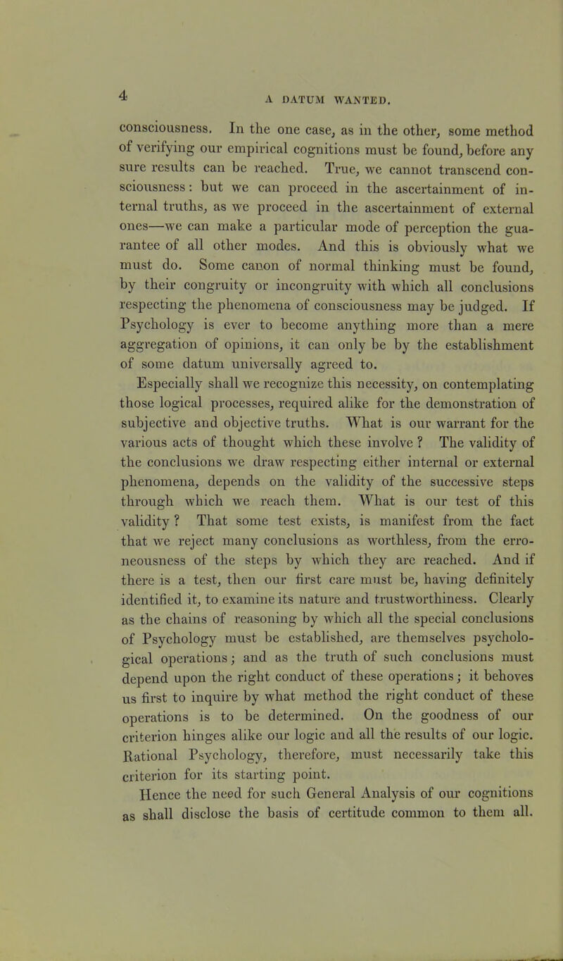 A datum wanted. consciousness. In the one case, as in the other, some method of verifying our empirical cognitions must be found, before any sure results can be reached. True, we cannot transcend con- sciousness : but we can proceed in the ascertainment of in- ternal truths, as we proceed in the ascertainment of external ones—we can make a particular mode of perception the gua- rantee of all other modes. And this is obviously what we must do. Some canon of normal thinking must be found, by their congruity or incongruity with which all conclusions respecting the phenomena of consciousness may be judged. If Psychology is ever to become anything more than a mere aggregation of opinions, it can only be by the establishment of some datum universally agreed to. Especially shall we recognize this necessity, on contemplating those logical processes, required alike for the demonstration of subjective and objective truths. What is our warrant for the various acts of thought which these involve ? The validity of the conclusions we draw respecting either internal or external phenomena, depends on the validity of the successive steps through which we reach them. What is our test of this validity ? That some test exists, is manifest from the fact that we reject many conclusions as worthless, from the erro- neousness of the steps by which they are reached. And if there is a test, then our first care must be, having definitely identified it, to examine its nature and trustworthiness. Clearly as the chains of reasoning by which all the special conclusions of Psychology must be established, are themselves psycholo- gical operations; and as the truth of such conclusions must depend upon the right conduct of these operations; it behoves us first to inquire by what method the right conduct of these operations is to be detennined. On the goodness of our criterion hinges alike our logic and all the results of our logic. Rational Psychology, therefore, must necessarily take this criterion for its starting point. Hence the need for such General Analysis of our cognitions as shall disclose the basis of certitude common to them all.