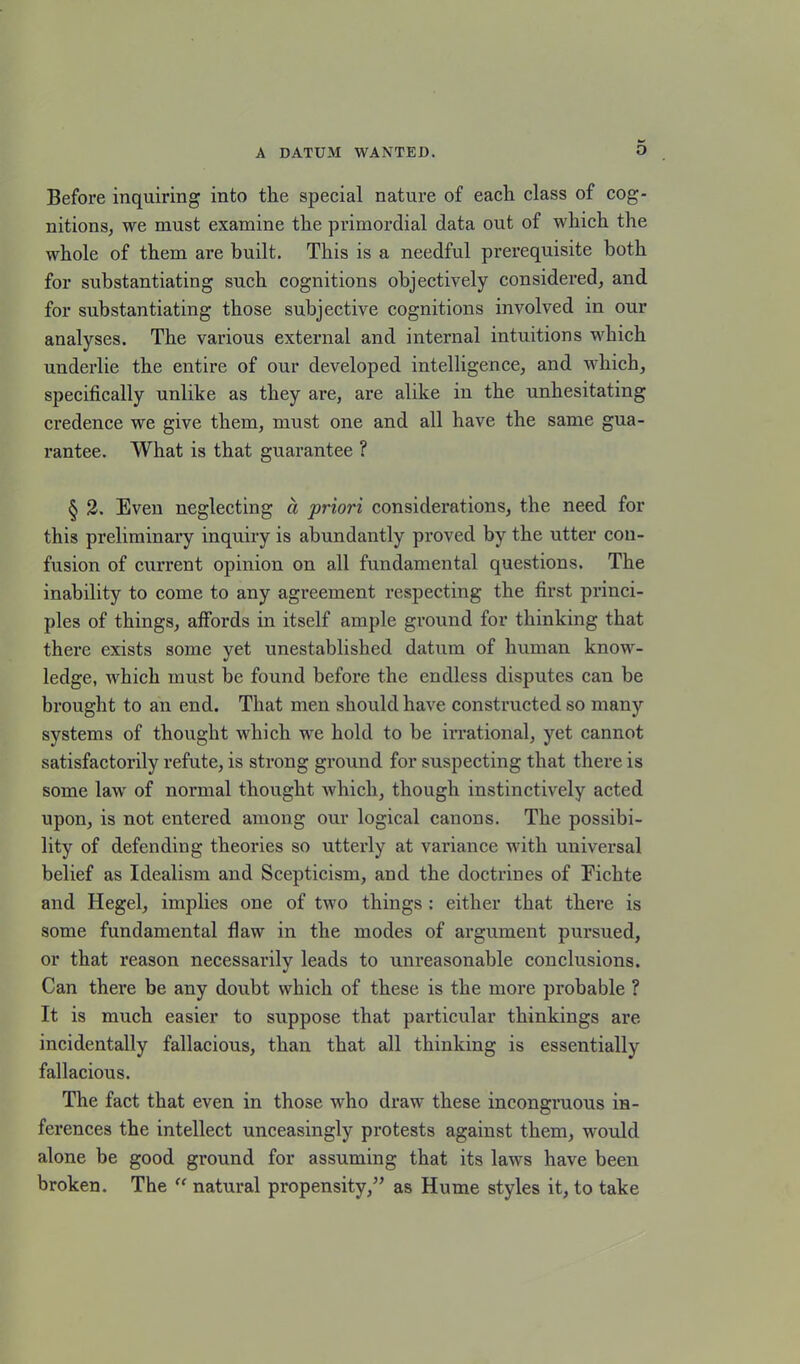 Before inquiring into the special nature of each class of cog- nitions, we must examine the primordial data out of which the whole of them are built. This is a needful prerequisite both for substantiating such cognitions objectively considered, and for substantiating those subjective cognitions involved in our analyses. The various external and internal intuitions which underlie the entire of our developed intelligence, and which, specifically unlike as they are, are alike in the unhesitating credence we give them, must one and all have the same gua- rantee. What is that guarantee ? § 2. Even neglecting a priori considerations, the need for this preliminary inquiry is abundantly proved by the utter con- fusion of current opinion on all fundamental questions. The inability to come to any agreement respecting the first princi- ples of things, affords in itself ample ground for thinking that there exists some yet unestablished datum of human know- ledge, which must be found before the endless disputes can be brought to an end. That men should have constructed so many systems of thought which we hold to be irrational, yet cannot satisfactorily refute, is strong ground for suspecting that there is some law of normal thought which, though instinctively acted upon, is not entered among our logical canons. The possibi- lity of defending theories so utterly at variance with universal belief as Idealism and Scepticism, and the doctrines of Fichte and Hegel, implies one of two things : either that there is some fundamental flaw in the modes of argument pursued, or that reason necessarily leads to unreasonable conclusions. Can there be any doubt which of these is the more probable ? It is much easier to suppose that particular thinkings are incidentally fallacious, than that all thinking is essentially fallacious. The fact that even in those who draw these incongruous in- ferences the intellect unceasingly protests against them, would alone be good ground for assuming that its laws have been broken. The “ natural propensity,” as Hume styles it, to take