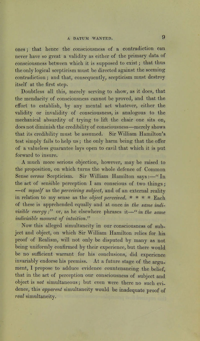 ones; that hence the consciousness of a contradiction can never have so great a validity as either of the primary data of consciousness between which it is supposed to exist; that thus the only logical scepticism must be directed against the seeming contradiction; and that, consequently, scepticism must destroy itself at the first step. Doubtless all this, merely serving to show, as it does, that the mendacity of consciousness cannot be proved, and that the effort to establish, by any mental act whatever, either the validity or invalidity of consciousness, is analogous to the mechanical absurdity of trying to lift the chair one sits on, does not diminish the credibility of consciousness—merely shows that its credibility must be assumed. Sir William Hamilton's test simply fails to help us; the only harm being that the offer of a valueless guarantee lays open to cavil that which it is put forward to insure. A much more serious objection, however, may be raised to the proposition, on which turns the whole defence of Common Sense versus Scepticism. Sir William Hamilton says:—“In the act of sensible perception I am conscious of two things; —of myself as the perceiving subject, and of an external realitv in relation to my sense as the object perceived. * * * * Each of these is apprehended equally and at once in the same indi- visible energyor, as he elsewhere phrases it—“ in the same indivisible moment of intuition.}> Now this alleged simultaneity in our consciousness of sub- ject and object, on which Sir William Hamilton relies for his proof of Realism, will not only be disputed by many as not being uniformly confirmed by their experience, but there would be no sufficient warrant for his conclusions, did experience invariably endorse his premiss. At a future stage of the argu- ment, I propose to adduce evidence countenancing the belief, that in the act of perception our consciousness of subject and object is not simultaneous; but even were there no such evi- dence, this apparent simultaneity would be inadequate proof of real simultaneity.