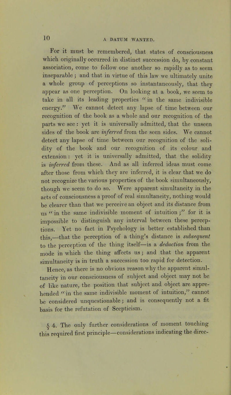 For it must be remembered, that states of consciousness which originally occurred in distinct succession do, by constant association, come to folloAv one another so rapidly as to seem inseparable ; and that in virtue of this law we ultimately unite a whole group of perceptions so instantaneously, that they appear as one perception. On looking at a book, we seem to take in all its leading properties “in the same indivisible energy.” We cannot detect any lapse of time between our recognition of the book as a whole and our recognition of the parts we see : yet it is universally admitted, that the unseen sides of the book are inferred from the seen sides. We cannot detect any lapse of time between our recognition of the soli- dity of the book and our recognition of its colour and extension: yet it is universally admitted, that the solidity is inferred from these. And as all inferred ideas must come after those from which they are inferred, it is clear that we do not recognize the various properties of the book simultaneously, though we seem to do so. Were apparent simultaneity in the acts of consciousness a proof of real simultaneity, nothing would be clearer than that we perceive an object and its distance from us “ in the same indivisible moment of intuitionfor it is impossible to distinguish any interval between these percep- tions. Yet no fact in Psychology is better established than tliisj—that the perception of a thing’s distance is subsequent to the perception of the thing itself—is a deduction from the mode in which the thing affects us ; and that the apparent simultaneity is in truth a succession too rapid for detection. Hence, as there is no obvious reason why the apparent simul- taneity in our consciousness of subject and object may not be of like nature, the position that subject and object are appre- hended “in the same indivisible moment of intuition,” cannot be considered unquestionable; and is consequently not a fit basis for the refutation of Scepticism. § 4. The only further considerations of moment touching this required first principle—considerations indicating the direc-