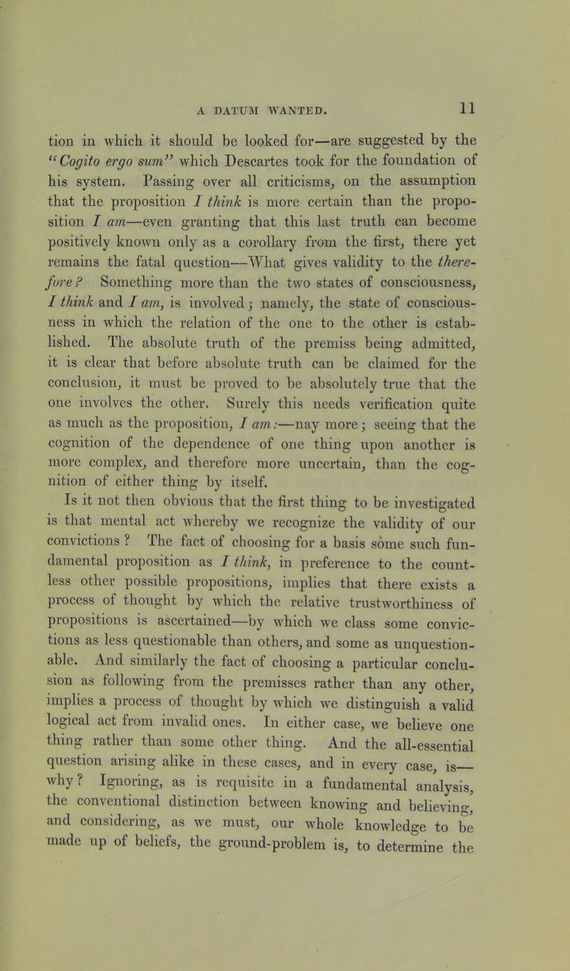 tion in which it should be looked for—are suggested by the “Cogito ergo sum” which Descartes took for the foundation of his system. Passing over all criticisms, on the assumption that the proposition I think is more certain than the propo- sition I am—even granting that this last truth can become positively known only as a corollary from the first, there yet remains the fatal question—What gives validity to the there- fore ? Something more than the two states of consciousness, I think and I am, is involved; namely, the state of conscious- ness in which the relation of the one to the other is estab- lished. The absolute truth of the premiss being admitted, it is clear that before absolute truth can be claimed for the conclusion, it must be proved to be absolutely true that the one involves the other. Surely this needs verification quite as much as the proposition, I am:—nay more; seeing that the cognition of the dependence of one thing upon another is more complex, and therefore more uncertain, than the cog- nition of either thing by itself. Is it not then obvious that the first thing to be investigated is that mental act whereby we recognize the validity of our convictions ? The fact of choosing for a basis some such fun- damental proposition as I think, in preference to the count- less other possible propositions, implies that there exists a process of thought by which the relative trustworthiness of propositions is ascertained—by which wTe class some convic- tions as less questionable than others, and some as unquestion- able. And similarly the fact of choosing a particular conclu- sion as following from the premisses rather than any other, implies a process of thought by which we distinguish a valid logical act from invalid ones. In either case, we believe one thing rather than some other thing. And the all-essential question arising alike in these cases, and in every case, is why? Ignoring, as is requisite in a fundamental analysis, the conventional distinction between knowing and believing and considering, as we must, our whole knowledge to be made up of beliefs, the ground-problem is, to determine the