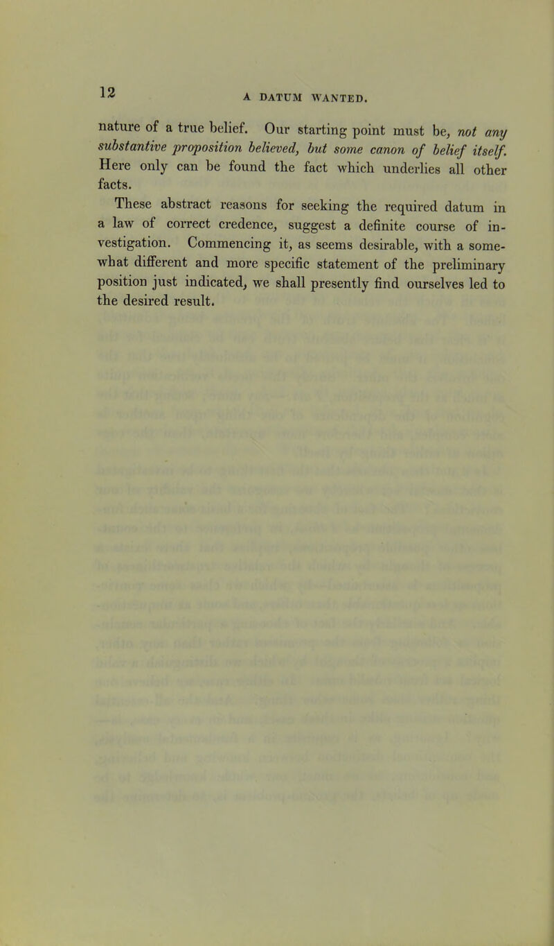 A datum wanted. nature of a true belief. Our starting point must be, not any substantive proposition believed, but some canon of belief itself. Here only can be found tbe fact which underlies all other facts. These abstract reasons for seeking the required datum in a law of correct credence, suggest a definite course of in- vestigation. Commencing it, as seems desirable, with a some- what different and more specific statement of the preliminary position just indicated, we shall presently find ourselves led to the desired result.