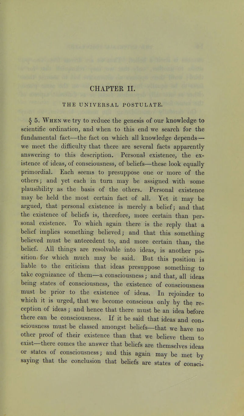 CHAPTER II. THE UNIVERSAL POSTULATE. § 5. When we try to reduce the genesis of our knowledge to scientific ordination, and when to this end we search for the fundamental fact—the fact on which all knowledge depends— we meet the difficulty that there are several facts apparently answering to this description. Personal existence, the ex- istence of ideas, of consciousness, of beliefs—these look equally primordial. Each seems to presuppose one or more of the others; and yet each in turn may be assigned with some plausibility as the basis of the others. Personal existence may be held the most certain fact of all. Yet it may be argued, that personal existence is merely a belief; and that the existence of beliefs is, therefore, more certain than per- sonal existence. To which again there is the reply that a belief implies something believed; and that this something believed must be antecedent to, and more certain than, the belief. All things are resolvable into ideas, is another po- sition for which much may be said. But this position is liable to the criticism that ideas presuppose something to take cognizance of them—a consciousness; and that, all ideas being states of consciousness, the existence of consciousness must be prior to the existence of ideas. In rejoinder to which it is urged, that we become conscious only by the re- ception of ideas; and hence that there must be an idea before there can be consciousness. If it be said that ideas and con- sciousness must be classed amongst beliefs—that we have no other proof of their existence than that we believe them to exist—there comes the answer that beliefs are themselves ideas or states of consciousness; and this again may be met by saying that the conclusion that beliefs are states of consci-