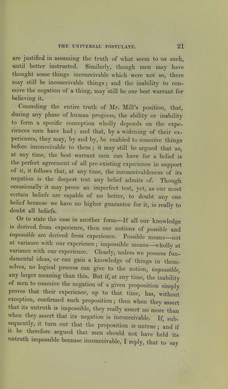 are justified in assuming the truth of what seem to us such, until better instructed. Similarly, though men may have thought some things inconceivable which were not so, there may still be inconceivable things; and the inability to con- ceive the negation of a thing, may still be our best warrant for believing it. Conceding the entire truth of Mr. Mill's position, that, during any phase of human progress, the ability or inability to form a specific conception wholly depends on the expe- riences men have had; and that, by a widening of their ex- periences, they may, by and by, be enabled to conceive things before inconceivable to them; it may still be argued that as, at any time, the best warrant men can have for a belief is the perfect agreement of all pre-existing experience in support of it, it follows that, at any time, the inconceivableness of its negation is the deepest test any belief admits of. Though occasionally it may prove an imperfect test, yet, as our most ceitam beliefs are capable of no better, to doubt anv one belief because we have no higher guarantee for it, is really to doubt all beliefs. Or to state the case in another form—If all our knowledge is derived from experience, then our notions of possible and impossible are derived from experience. Possible means—not at variance with our experience; impossible means—wholly at variance with our experience. Clearly, unless we possess fun- damental ideas, or can gam a knowledge of things in them- selves, no logical process can give to the notion, impossible, any larger meaning than this. But if, at any time, the inability of men to conceive the negation of a given proposition simply proves that their experience, up to that time, has, without exception, confirmed such proposition; then when they assert that its untruth is impossible, they really assert no more than when they assert that its negation is inconceivable. If, sub- sequently, it turn out that the proposition is untrue; and if it be therefore argued that men should not have held its untruth impossible because inconceivable, I reply, that to say