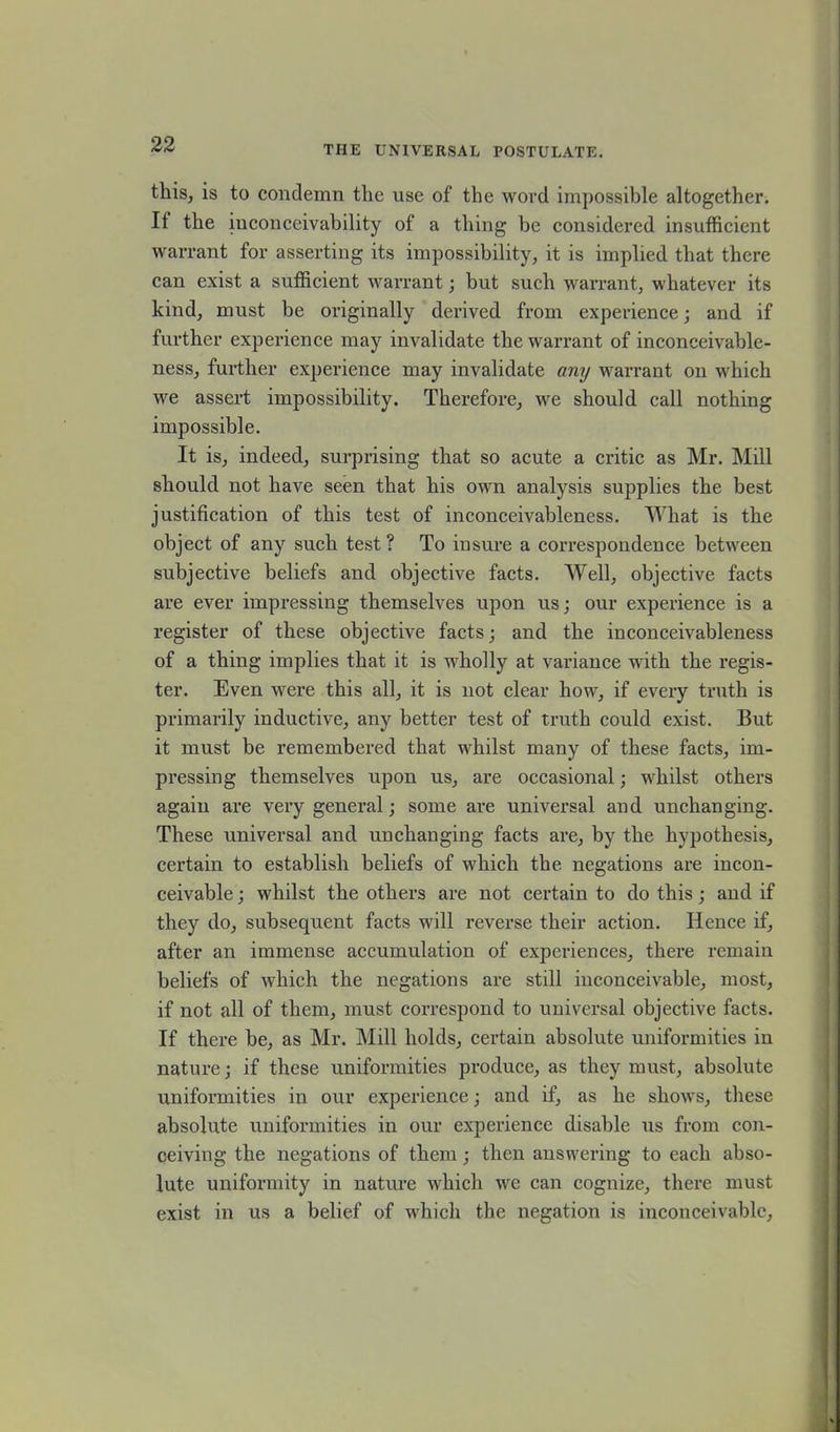 this, is to condemn the use of the word impossible altogether. It the inconceivability of a thing be considered insufficient warrant for asserting its impossibility, it is implied that there can exist a sufficient warrant; but such warrant, whatever its kind, must be originally derived from experience; and if further experience may invalidate the warrant of inconceivable- ness, further experience may invalidate any warrant on which we assert impossibility. Therefore, we should call nothing impossible. It is, indeed, surprising that so acute a critic as Mr. Mill should not have seen that his own analysis supplies the best justification of this test of inconceivableness. What is the object of any such test? To insure a correspondence between subjective beliefs and objective facts. Well, objective facts are ever impressing themselves upon us; our experience is a register of these objective facts; and the inconceivableness of a thing implies that it is wholly at variance with the regis- ter. Even were this all, it is not clear how, if every truth is primarily inductive, any better test of truth could exist. But it must be remembered that whilst many of these facts, im- pressing themselves upon us, are occasional; whilst others again are very general; some are universal and unchanging. These universal and unchanging facts are, by the hypothesis, certain to establish beliefs of which the negations are incon- ceivable ; whilst the others are not certain to do this; and if they do, subsequent facts will reverse their action. Hence if, after an immense accumulation of experiences, there remain beliefs of which the negations are still inconceivable, most, if not all of them, must correspond to universal objective facts. If there be, as Mr. Mill holds, certain absolute uniformities in nature; if these uniformities produce, as they must, absolute uniformities in our experience; and if, as he shows, these absolute uniformities in our experience disable us from con- ceiving the negations of them; then answering to each abso- lute uniformity in natm-e which we can cognize, there must exist in us a belief of which the negation is inconceivable,