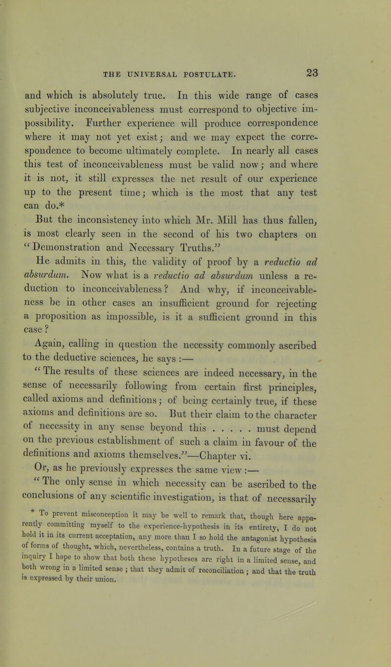 and which is absolutely true. In this wide range of cases subjective inconceivableness must correspond to objective im- possibility. Further experience will produce correspondence where it may not yet exist; and we may expect the corre- spondence to become ultimately complete. In nearly all cases this test of inconceivableness must be valid now; and where it is not, it still expresses the net result of our experience up to the present time; which is the most that any test can do.* But the inconsistency into which Mr. Mill has thus fallen, is most clearly seen in the second of his two chapters on “Demonstration and Necessary Truths.” He admits in this, the validity of proof by a reductio ad absurdum. Now what is a reductio ad absurdum unless a re- duction to inconceivableness ? And why, if inconceivable- ness be in other cases an insufficient ground for rejecting a proposition as impossible, is it a sufficient ground in this case ? Again, calling in question the necessity commonly ascribed to the deductive sciences, he says :— “ The results of these sciences are indeed necessary, in the sense of necessarily following from certain first principles, called axioms and definitions; of being certainly true, if these axioms and definitions are so. But their claim to the character of necessity in any sense beyond this must depend on the previous establishment of such a claim in favour of the definitions and axioms themselves.”—Chapter vi. Or, as he previously expresses the same view :— “ The only sense in which necessity can be ascribed to the conclusions of any scientific investigation, is that of necessarily * To prevent misconception it may be well to remark that, though here appa- rently committing myself to the experience-hypothesis in its entirety, I do not hold it in its current acceptation, any more than I so hold the antagonist hypothesis of forms of thought, which, nevertheless, contains a truth. In a future stage of the inquiry I hope to show that both these hypotheses are right in a limited sense, and both wrong in a limited sense ; that they admit of reconciliation ; and that the truth is expressed by their union.