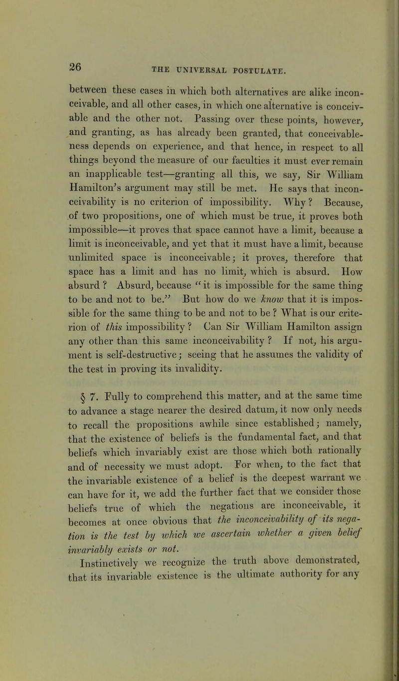 between these cases in which both alternatives are alike incon- ceivable, and all other cases, in which one alternative is conceiv- able and the other not. Passing over these points, however, and granting, as has already been granted, that conceivable- ness depends on experience, and that hence, in respect to all things beyond the measure of our faculties it must ever remain an inapplicable test—granting all this, we say, Sir William Hamilton’s argument may still be met. He says that incon- ceivability is no criterion of impossibility. Why ? Because, of two propositions, one of which must be true, it proves both impossible—it proves that space cannot have a limit, because a limit is inconceivable, and yet that it must have a limit, because unlimited space is inconceivable; it proves, therefore that space has a limit and has no limit, which is absurd. How absurd ? Absurd, because “ it is impossible for the same thing to be and not to be.” But how do we know that it is impos- sible for the same thing to be and not to be ? What is our crite- rion of this impossibility ? Can Sir William Hamilton assign any other than this same inconceivability ? If not, his argu- ment is self-destructive; seeing that he assumes the validity of the test in proving its invalidity. § 7. Pully to comprehend this matter, and at the same time to advance a stage nearer the desired datum, it now only needs to recall the propositions awhile since established; namely, that the existence of beliefs is the fundamental fact, and that beliefs which invariably exist are those which both rationally and of necessity we must adopt. For when, to the fact that the invariable existence of a belief is the deepest wan ant we can have for it, we add the further fact that we consider those beliefs true of which the negations are inconceivable, it becomes at once obvious that the inconceivability of its nega- tion is the test by which we ascertain whether a given belief invariably exists or not. Instinctively we recognize the truth above demonstrated, that its invariable existence is the ultimate authority for any