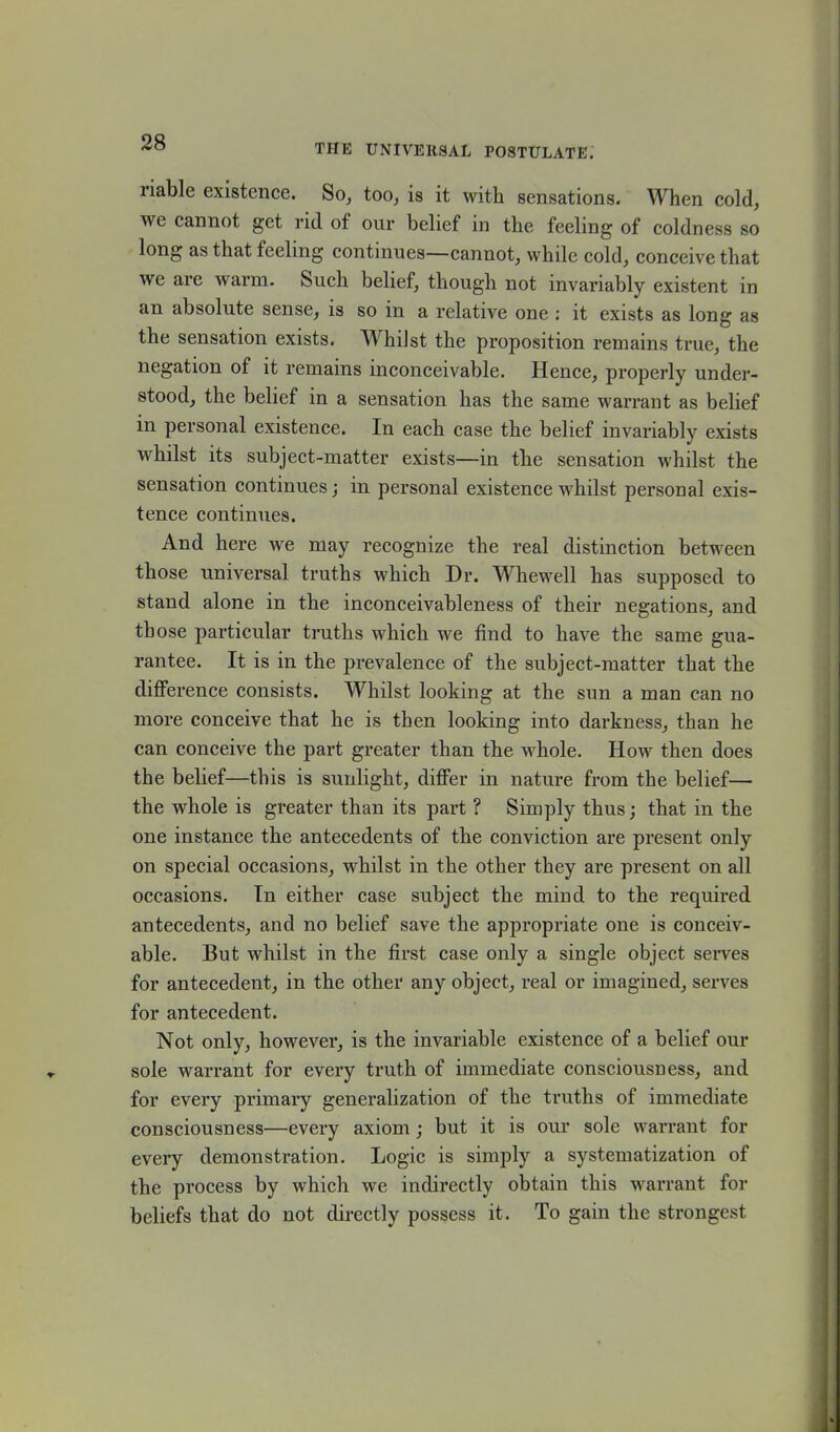 riable existence. So, too, is it with sensations. When cold, we cannot get rid of our belief in the feeling of coldness so long as that feeling continues—cannot, while cold, conceive that we are warm. Such belief, though not invariably existent in an absolute sense, is so in a relative one : it exists as long as the sensation exists. Whilst the proposition remains true, the negation of it remains inconceivable. Hence, properly under- stood, the belief in a sensation has the same warrant as belief in personal existence. In each case the belief invariably exists whilst its subject-matter exists—in the sensation whilst the sensation continues; in personal existence whilst personal exis- tence continues. And here we may recognize the real distinction between those universal truths which Dr. Whewell has supposed to stand alone in the inconceivableness of their negations, and those particular truths which we find to have the same gua- rantee. It is in the prevalence of the subject-matter that the difference consists. Whilst looking at the sun a man can no more conceive that he is then looking into darkness, than he can conceive the part greater than the whole. How then does the belief—this is sunlight, differ in nature from the belief— the whole is greater than its part ? Simply thus; that in the one instance the antecedents of the conviction are present only on special occasions, whilst in the other they are present on all occasions. In either case subject the mind to the required antecedents, and no belief save the appropriate one is conceiv- able. But whilst in the first case only a single object serves for antecedent, in the other any object, real or imagined, serves for antecedent. Not only, however, is the invariable existence of a belief our sole warrant for every truth of immediate consciousness, and for every primary generalization of the truths of immediate consciousness—every axiom; but it is our sole warrant for every demonstration. Logic is simply a systematization of the process by which we indirectly obtain this warrant for beliefs that do not directly possess it. To gain the strongest