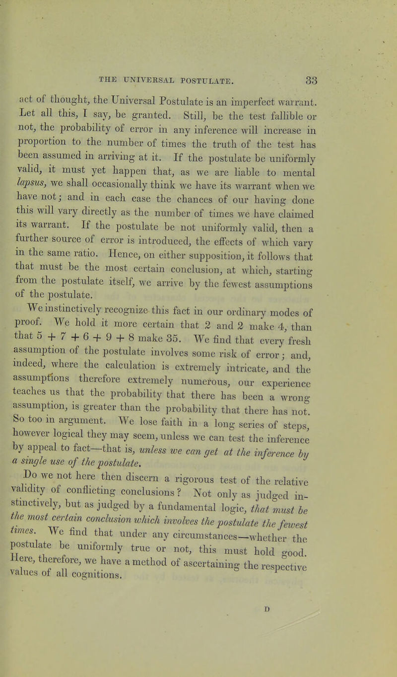 act of thought, the Universal Postulate is an imperfect warrant. Let all this, I say, be granted. Still, be the test fallible or not, the probability of error in any inference will increase in proportion to the number of times the truth of the test has been assumed in arriving at it. If the postulate be uniformly valid, it must yet happen that, as we are liable to mental lapsus, we shall occasionally think we have its warrant when ive have not; and in each case the chances of our having done this will vary directly as the number of times we have claimed its warrant. If the postulate be not uniformly valid, then a further source of error is introduced, the effects of which vary in the same ratio. Hence, on either supposition, it follows that that must be the most certain conclusion, at which, starting fiom the postulate itself, we arrive by the fewest assumptions of the postulate. We instinctively recognize this fact in our ordinary modes of proof. We hold it more certain that 2 and 2 make 4, than that 5 + 7+ 6 + 9 + S make 35. We find that every fresh assumption of the postulate involves some risk of error; and, indeed, where the calculation is extremely intricate, and the assumptions therefore extremely numerous, our experience teaches us that the probability that there has been a wrong- assumption, is greater than the probability that there has not* So too in argument. We lose faith in a long series of steps, however logical they may seem, unless we can test the inference by appeal to fact—that is, unless we can get at the infei'ence by a single use of the postulate. Do we not here then discern a rigorous test of the relative validity of conflicting conclusions ? Not only as judged in- stinctively, but as judged by a fundamental logic, that must be the most certain conclusion which involves the postulate the fewest times We find that under any circumstances—whether the postulate be uniformly true or not, this must hold good. ere, therefore, we have a method of ascertaining the respective values of all cognitions. [ n