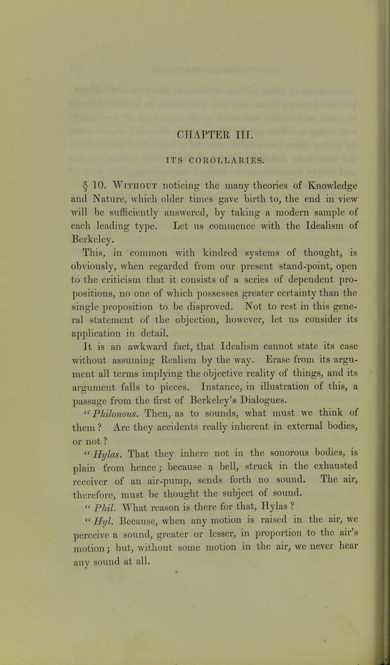 CHAPTER III. ITS COROLLARIES. § 10. Without noticing the many theories of Knowledge and Nature, which older times gave birth to, the end in view will be sufficiently answered, by taking a modern sample of each leading type. Let us commence with the Idealism of Berkeley. This, in common with kindred systems of thought, is obviously, when regarded from our present stand-point, open to the criticism that it consists of a series of dependent pro- positions, no one of which possesses greater certainty than the single proposition to be disproved. Not to rest in this gene- ral statement of the objection, however, let us consider its application iu detail. It is an awkward fact, that Idealism cannot state its case without assuming Realism by the way. Erase from its argu- ment all terms implying the objective reality of things, and its argument falls to pieces. Instance, in illustration of this, a passage from the first of Berkeley's Dialogues. “ Philonous. Then, as to sounds, what must we think of them ? Are they accidents really inherent in external bodies, or not ? “ Hylas. That they inhere not in the sonorous bodies, is plain from hence; because a bell, struck in the exhausted receiver of an air-pump, sends forth no sound. The air, therefore, must be thought the subject of sound. “ Phil. What reason is there for that, Hylas ? “ Hyl. Because, when any motion is raised in the air, we perceive a sound, greater or lesser, in proportion to the air's motion; but, without some motion in the air, we never hear any sound at all.