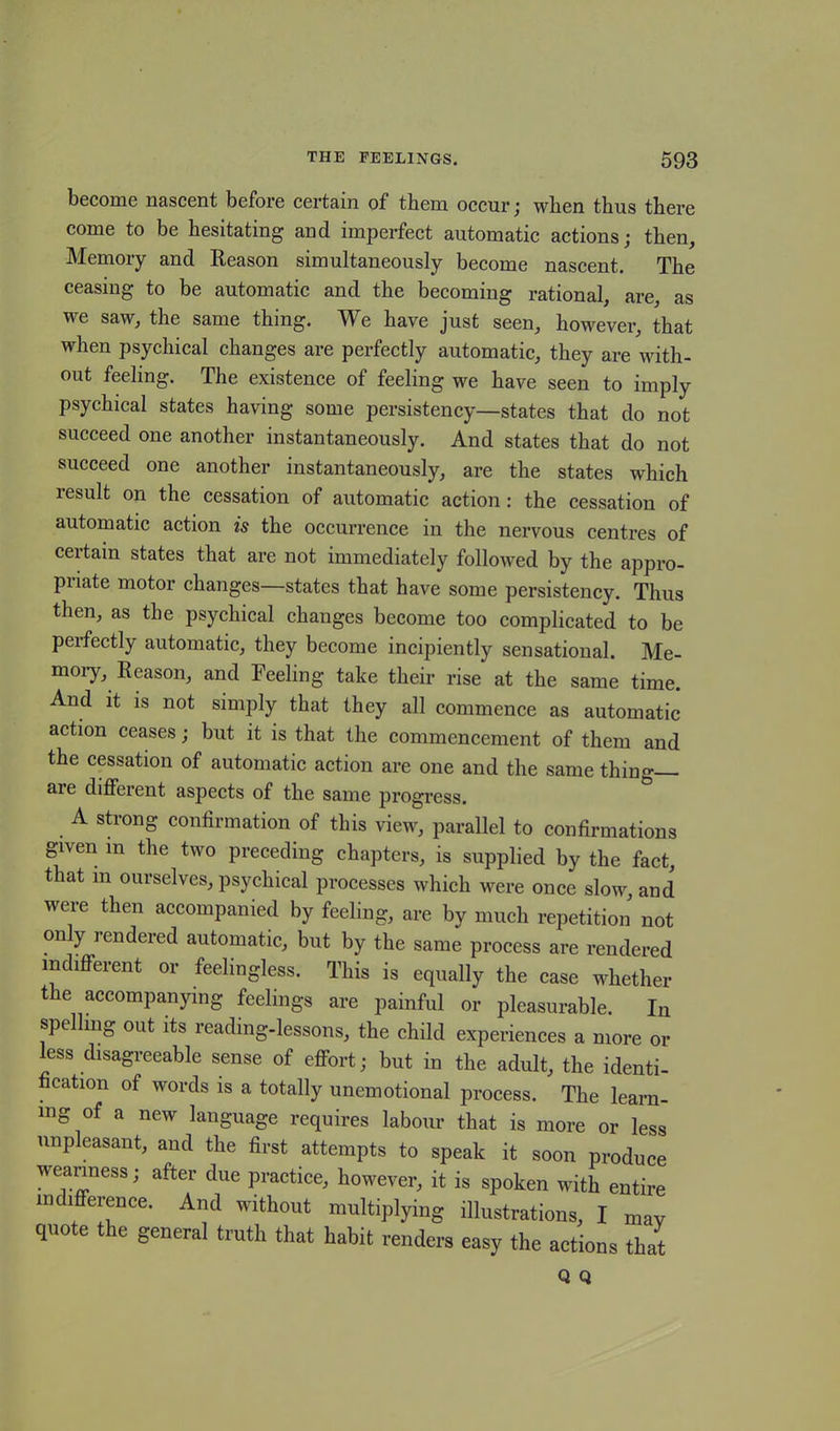 become nascent before certain of tbem occur ; wben thus there come to be hesitating and imperfect automatic actions; then. Memory and Reason simultaneously become nascent. The ceasing to be automatic and the becoming rational, are, as we saw, the same thing. We have just seen, however, that when psychical changes are perfectly automatic, they are with- out feeling. The existence of feeling we have seen to imply psychical states having some persistency—states that do not succeed one another instantaneously. And states that do not succeed one another instantaneously, are the states which result on the cessation of automatic action: the cessation of automatic action is the occurrence in the nervous centres of certain states that are not immediately followed by the appro- priate motor changes—states that have some persistency. Thus then, as the psychical changes become too complicated to be perfectly automatic, they become incipiently sensational. Me- mory, Reason, and Feeling take their rise at the same time. And it is not simply that they all commence as automatic action ceases; but it is that the commencement of them and the cessation of automatic action are one and the same thing are different aspects of the same progress. A strong confirmation of this view, parallel to confirmations given in the two preceding chapters, is supplied by the fact, that m ourselves, psychical processes which were once slow, and were then accompanied by feeling, are by much repetition not only rendered automatic, but by the same process are rendered indifferent or feelingless. This is equally the case whether the accompanying feelings are painful or pleasurable. In spelling out its reading-lessons, the child experiences a more or less disagreeable sense of effort; but in the adult, the identi- fication of words is a totally unemotional process. The learn- ing of a new language requires labour that is more or less unpleasant, and the first attempts to speak it soon produce weariness; after due practice, however, it is spoken with entire indifference. And without multiplying illustrations, I may quote the general truth that habit renders easy the actions that Q Q