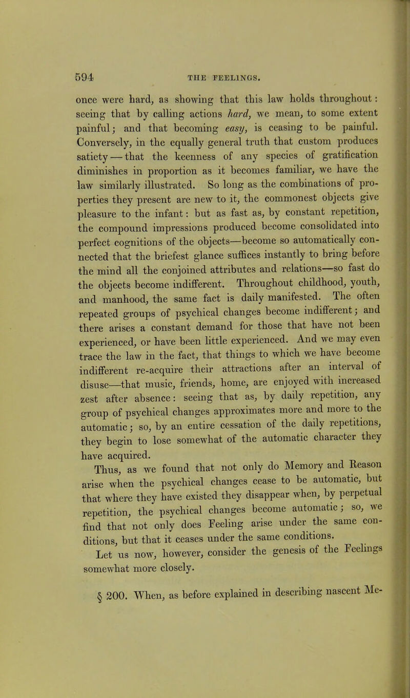 once were hard, as showing that this law holds throughout: seeing that by calling actions hard, we mean, to some extent painful; and that becoming easy, is ceasing to be painful. Conversely, in the equally general truth that custom produces satiety — that the keenness of any species of gratification diminishes in proportion as it becomes familiar, we have the law similarly illustrated. So long as the combinations of pro- perties they present are new to it, the commonest objects give pleasure to the infant: but as fast as, by constant repetition, the compound impressions produced become consolidated into perfect cognitions of the objects—become so automatically con- nected that the briefest glance suffices instantly to bring before the mind all the conjoined attributes and relations—so fast do the objects become indifferent. Throughout childhood, youth, and manhood, the same fact is daily manifested. The often repeated groups of psychical changes become indifferent; and there arises a constant demand for those that have not been experienced, or have been little experienced. And u e may e\en trace the law in the fact, that things to which we have become indifferent re-acquire their attractions after an interval of disuse—that music, friends, home, are enjoyed with increased zest after absence: seeing that as, by daily repetition, any group of psychical changes approximates more and more to the automatic; so, by an entire cessation of the daily repetitions, they begin to lose somewhat of the automatic character they have acquired. Thus, as we found that not only do Memory and Reason arise when the psychical changes cease to be automatic, but that where they have existed they disappear when, by perpetual repetition, the psychical changes become automatic; so, we find that not only does Reeling arise under the same con- ditions, but that it ceases under the same conditions. Let us now, however, consider the genesis of the Feelings somewhat more closely. § 200. When, as before explained in describing nascent Me-
