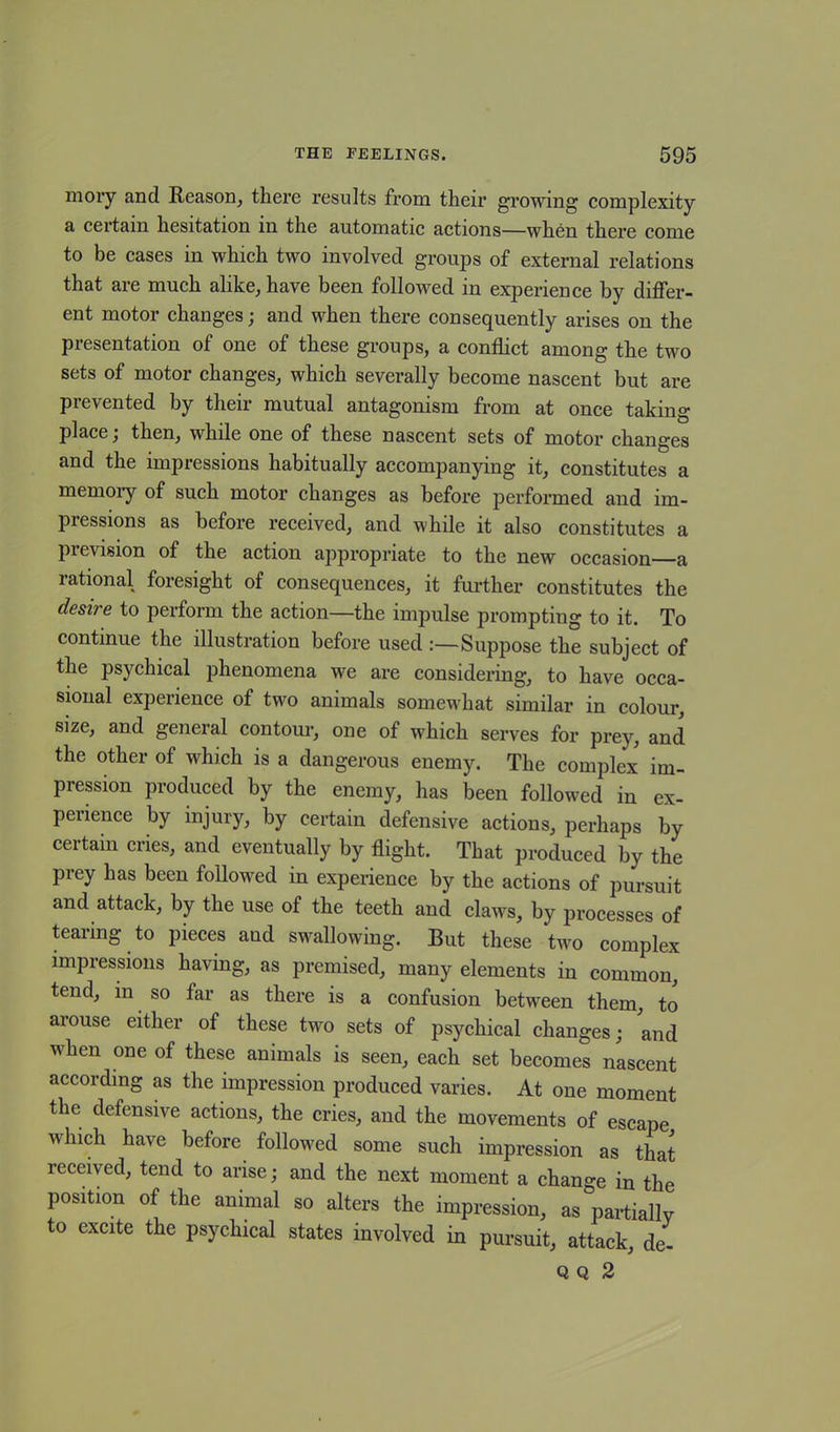 mory and Reason, there results from their growing complexity a certain hesitation in the automatic actions—when there come to be cases in which two involved groups of external relations that are much alike, have been followed in experience by differ- ent motor changes; and when there consequently arises on the presentation of one of these groups, a conflict among the two sets of motor changes, which severally become nascent but are prevented by their mutual antagonism from at once taking place; then, while one of these nascent sets of motor changes and the impressions habitually accompanying it, constitutes a memoiy of such motor changes as before performed and im- pressions as before received, and while it also constitutes a prevision of the action appropriate to the new occasion—a rational foresight of consequences, it further constitutes the desire to perform the action—the impulse prompting to it. To continue the illustration before used :—Suppose the subject of the psychical phenomena we are considering, to have occa- sional experience of two animals somewhat similar in colour, size, and general contour, one of which serves for prey, and the other of which is a dangerous enemy. The complex im- pression produced by the enemy, has been followed in ex- perience by injury, by certain defensive actions, perhaps by certain cries, and eventually by flight. That produced by the prey has been followed in experience by the actions of pursuit and attack, by the use of the teeth and claws, by processes of tearing to pieces and swallowing. But these two complex impressions having, as premised, many elements in common, tend, in so far as there is a confusion between them, to arouse either of these two sets of psychical changes; and when one of these animals is seen, each set becomes nascent according as the impression produced varies. At one moment the defensive actions, the cries, and the movements of escape which have before followed some such impression as that received, tend to arise; and the next moment a change in the position of the animal so alters the impression, as partially to excite the psychical states involved in pursuit, attack, de- Q Q 2