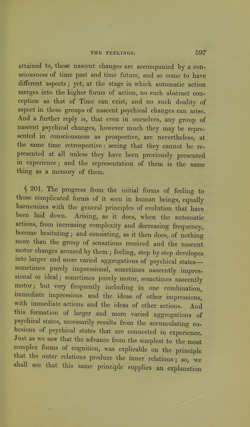 attained to, these nascent changes are accompanied by a con- sciousness of time past and time future, and so come to have different aspects; yet, at the stage in which automatic action merges into the higher forms of action, no such abstract con- ception as that of Time can exist, and no such duality of aspect in these groups of nascent psychical changes can arise. And a further reply is, that even in ourselves, any group of nascent psychical changes, however much they may be repre- sented in consciousness as prospective, are nevertheless, at the same time retrospective: seeing that they cannot be re- presented at all unless they have been previously presented in experience; and the representation of them is the same thing as a memory of them. § 201. The progress from the initial forms of feeling to those complicated forms of it seen in human beings, equally harmonizes with the general principles of evolution that have been laid down. Arising, as it does, when the automatic actions, from increasing complexity and decreasing frequency, become hesitating; and consisting, as it then does, of nothing more than the group of sensations received and the nascent motor changes aroused by them ; feeling, step by step developes into larger and more varied aggregations of psychical states— sometimes purely impressional, sometimes nascently impres- sional or ideal; sometimes purely motor, sometimes nascently motor; but very frequently including in one combination, immediate impressions and the ideas of other impressions, with immediate actions and the ideas of other actions. And this formation of larger and more varied aggregations of psychical states, necessarily results from the accumulating co- hesions of psychical states that are connected in experience. Just as we saw that the advance from the simplest to the most complex forms of cognition, was explicable on the principle that the outer relations produce the inner relations; so, we shall see that this same principle supplies an explanation