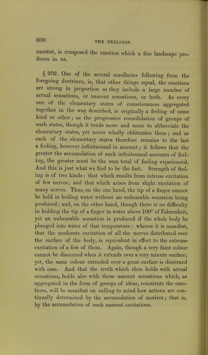 THE FEELINGS. nascent, is composed the emotion which a fine landscape pro- duces in us. § 202. One of the several corollaries following from the foregoing doctrines, is, that other things equal, the emotions aie strong in proportion as they include a large number of actual sensations, or nascent sensations, or both. As every one of the elementary states of consciousness aggregated together in the way described, is originally a feeling of some kind or other; as the progressive consolidation of groups of such states, though it tends more and more to abbreviate the elementary states, yet never wholly obliterates them; and as each of the elementary states therefore remains to the last a feeling, however infinitesimal in amount; it follows that the greater the accumulation of such infinitesimal amounts of feel- ing, the greater must be the sum total of feeling experienced. And this is just what we find to be the fact. Strength of feel- ing is of two kinds : that which results from intense excitation of few nerves; and that which arises from slight excitation of many nerves. Thus, on the one hand, the tip of a finger cannot be held in boiling water without an unbearable sensation being produced; and, on the other hand, though there is no difficulty in holding the tip of a finger in water above 100° of Fahrenheit, yet an unbearable sensation is produced if the whole body be plunged into water of that temperature : whence it is manifest, that the moderate excitation of all the nerves distributed over the surface of the body, is equivalent in effect to the extreme excitation of a few of them. Again, though a very faint colour cannot be discerned when it extends over a very minute surface; yet, the same colour extended over a great surface is discerned with ease. And that the truth which thus holds with actual sensations, holds also with those nascent sensations which, as aggregated in the form of groups of ideas, constitute the emo- tions, will be manifest on calling to mind how actions are con- tinually determined by the accumulation of motives; that is, by the accumulation of such nascent excitations.