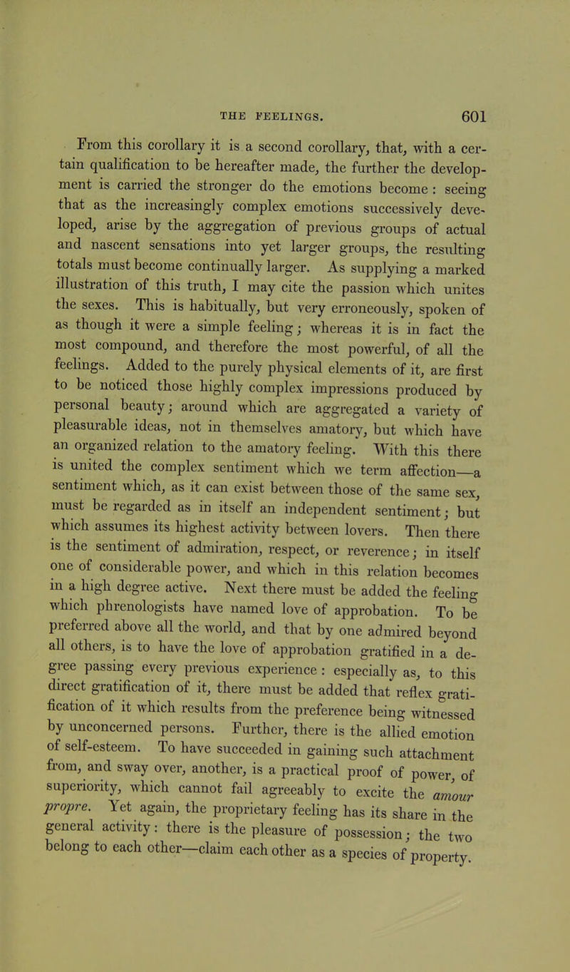 From this corollary it is a second corollary, that, with a cer- tain qualification to be hereafter made, the further the develop- ment is carried the stronger do the emotions become : seeing that as the increasingly complex emotions successively deve- loped, arise by the aggregation of previous groups of actual and nascent sensations into yet larger groups, the resulting totals must become continually larger. As supplying a marked illustration of this truth, I may cite the passion which unites the sexes. This is habitually, but very erroneously, spoken of as though it were a simple feeling; whereas it is in fact the most compound, and therefore the most powerful, of all the feelings. Added to the purely physical elements of it, are first to be noticed those highly complex impressions produced by personal beauty; around which are aggregated a variety of pleasurable ideas, not in themselves amatory, but which have an organized relation to the amatory feeling. With this there is united the complex sentiment which we term affection a sentiment which, as it can exist between those of the same sex, must be regarded as in itself an independent sentiment; but which assumes its highest activity between lovers. Then there is the sentiment of admiration, respect, or reverence; in itself one of considerable power, and which in this relation becomes in a high degree active. Next there must be added the feeling which phrenologists have named love of approbation. To be preferred above all the world, and that by one admired beyond all others, is to have the love of approbation gratified in a de- gree passing every previous experience : especially as, to this direct gratification of it, there must be added that reflex grati- fication of it which results from the preference being witnessed by unconcerned persons. Further, there is the allied emotion of self-esteem. To have succeeded in gaining such attachment from, and sway over, another, is a practical proof of power, of superiority, which cannot fail agreeably to excite the amour propre. Yet again, the proprietary feeling has its share in the general activity: there is the pleasure of possession; the two belong to each other claim each other as a species of property.