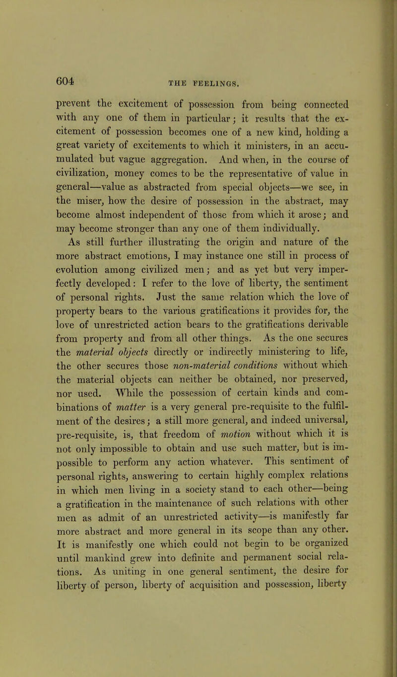 prevent the excitement of possession from being connected with any one of them in particular; it results that the ex- citement of possession becomes one of a new kind, holding a great variety of excitements to which it ministers, in an accu- mulated hut vague aggregation. And when, in the course of civilization, money comes to be the representative of value in general—value as abstracted from special objects—we see, in the miser, how the desire of possession in the abstract, may become almost independent of those from which it arose; and may become stronger than any one of them individually. As still further illustrating the origin and nature of the more abstract emotions, I may instance one still in process of evolution among civilized men; and as yet but very imper- fectly developed: I refer to the love of liberty, the sentiment of personal rights. Just the same relation which the love of property bears to the various gratifications it provides for, the love of unrestricted action bears to the gratifications derivable from property and from all other things. As the one secures the material objects directly or indirectly ministering to life, the other secures those non-material conditions without which the material objects can neither be obtained, nor preserved, nor used. While the possession of certain kinds and com- binations of matter is a very general pre-requisite to the fulfil- ment of the desires; a still more general, and indeed universal, pre-requisite, is, that freedom of motion without which it is not only impossible to obtain and use such matter, but is im- possible to perform any action whatever. This sentiment of personal rights, answering to certain highly complex relations in which men living in a society stand to each other—being a gratification in the maintenance of such relations with other men as admit of an unrestricted activity—is manifestly far more abstract and more general in its scope than any other. It is manifestly one which could not begin to be organized until mankind grew into definite and permanent social rela- tions. As uniting in one general sentiment, the desire for liberty of person, liberty of acquisition and possession, liberty