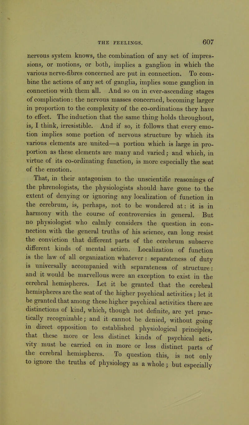 nervous system knows, tlie combination of any set of impres- sions, or motions, or both, implies a ganglion in which the various nerve-fibres concerned are put in connection. To com- bine the actions of any set of ganglia, implies some ganglion in connection with them all. And so on in ever-ascending stages of complication: the nervous masses concerned, becoming larger in proportion to the complexity of the co-ordinations they have to effect. The induction that the same thing holds throughout, is, I think, irresistible. And if so, it follows that every emo- tion implies some portion of nervous structure by which its various elements are united—a portion which is large in pro- portion as these elements are many and varied; and which, in virtue of its co-ordinating function, is more especially the seat of the emotion. That, in their antagonism to the unscientific reasonings of the phrenologists, the physiologists should have gone to the extent of denying or ignoring any localization of function in the cerebrum, is, perhaps, not to be wondered at: it is in harmony with the course of controversies in general. But no physiologist who calmly considers the question in con- nection with the general truths of his science, can long resist the com iction that different parts of the cerebrum subserve different kinds ot mental action. Localization of function is the law of all organization whatever : separateness of duty is universally accompanied with separateness of structure: and it would be marvellous were an exception to exist in the cerebral hemispheres. Let it be granted that the cerebral hemispheres are the seat of the higher psychical activities; let it be granted that among these higher psychical activities there are distinctions of kind, which, though not definite, are yet prac- tically recognizable; and it cannot be denied, without going in direct opposition to established physiological principles, that these more or less distinct kinds of psychical acti- vity must be carried on in more or less distinct parts of the cerebral hemispheres. To question this, is not only to ignore the truths of physiology as a whole; but especially