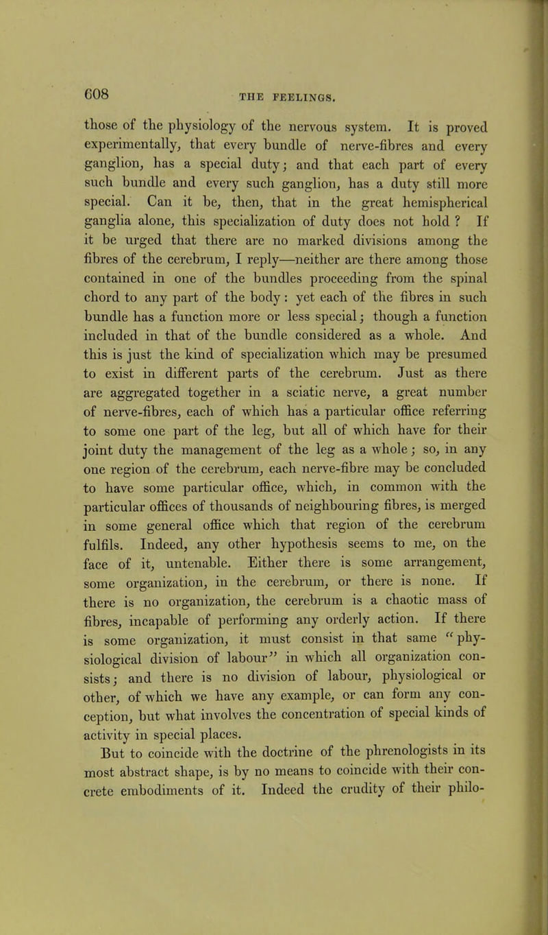 those of the physiology of the nervous system. It is proved experimentally, that every bundle of nerve-fibres and every ganglion, has a special duty; and that each part of every such bundle and every such ganglion, has a duty still more special. Can it be, then, that in the great hemispherical ganglia alone, this specialization of duty does not hold ? If it be urged that there are no marked divisions among the fibres of the cerebrum, I reply—neither are there among those contained in one of the bundles proceeding from the spinal chord to any part of the body : yet each of the fibres in such bundle has a function more or less special; though a function included in that of the bundle considered as a whole. And this is just the kind of specialization which may be presumed to exist in different parts of the cerebrum. Just as there are aggregated together in a sciatic nerve, a great number of nerve-fibres, each of which has a particular office referring to some one part of the leg, but all of which have for their joint duty the management of the leg as a whole; so, in any one region of the cerebrum, each nerve-fibre may be concluded to have some particular office, which, in common with the particular offices of thousands of neighbouring fibres, is merged in some general office which that region of the cerebrum fulfils. Indeed, any other hypothesis seems to me, on the face of it, untenable. Either there is some arrangement, some organization, in the cerebrum, or there is none. If there is no organization, the cerebrum is a chaotic mass of fibres, incapable of performing any orderly action. If there is some organization, it must consist in that same “ phy- siological division of labour” in which all organization con- sists; and there is no division of labour, physiological or other, of which we have any example, or can form any con- ception, but what involves the concentration of special kinds of activity in special places. But to coincide with the doctrine of the phrenologists in its most abstract shape, is by no means to coincide with their con- crete embodiments of it. Indeed the crudity of their philo-