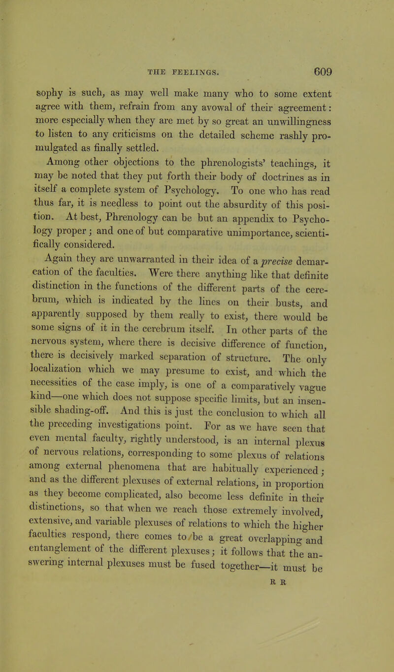 sophy is such, as may well make many who to some extent agree with them, refrain from any avowal of their agreement: more especially when they are met by so great an unwillingness to listen to any criticisms on the detailed scheme rashly pro- mulgated as finally settled. Among other objections to the phrenologists’ teachings, it may be noted that they put forth their body of doctrines as in itself a complete system of Psychology. To one who has read thus far, it is needless to point out the absurdity of this posi- tion. At best, Phrenology can be but an appendix to Psycho- logy proper; and one of but comparative unimportance, scienti- fically considered. Again they are unwarranted in their idea of a precise demar- cation of the faculties. Were there anything like that definite distinction in the functions of the different parts of the cere- brum, which is indicated by the lines on their busts, and apparently supposed by them really to exist, there would be some signs of it in the cerebrum itself. In other parts of the nervous system, where there is decisive difference of function, there is decisively marked separation of structure. The only localization which we may presume to exist, and which the necessities of the case imply, is one of a comparatively vague kind—one which does not suppose specific limits, but an insen- sible shading-off. And this is just the conclusion to which all the preceding investigations point. For as we have seen that e\en mental faculty, rightly understood, is an internal plexus of nervous relations, corresponding to some plexus of relations among external phenomena that are habitually experienced; and as the different plexuses of external relations, in proportion as they become complicated, also become less definite in their distinctions, so that when we reach those extremely involved, extensive, and variable plexuses of relations to which the higher faculties respond, there comes to. be a great overlapping and entanglement of the different plexuses; it follows that the an- swering internal plexuses must be fused together—it must be R R