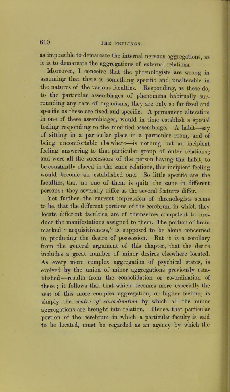 as impossible to demarcate the internal nervous aggregations, as it is to demarcate the aggregations of external relations. Moreover, I conceive that the phrenologists are wrong in assuming that there is something specific and unalterable in the natures of the various faculties. Responding, as these do, to the particular assemblages of phenomena habitually sur- rounding any race of organisms, they are only so far fixed and specific as these are fixed and specific. A permanent alteration in one of these assemblages, would in time establish a special feeling responding to the modified assemblage. A habit—say of sitting in a particular place in a particular room, and of being uncomfortable elsewhere—is nothing but an incipient feeling answering to that particular group of outer relations; and were all the successors of the person having this habit, to be constantly placed in the same relations, this incipient feeling would become an established one. So little specific are the faculties, that no one of them is quite the same in different persons: they severally differ as the several features differ. Yet further, the current impression of phrenologists seems to be, that the different portions of the cerebrum in which they locate different faculties, are of themselves competent to pro- duce the manifestations assigned to them. The portion of brain marked “ acquisitiveness,” is supposed to be alone concerned in producing the desire of possession. But it is a corollary from the general argument of this chapter, that the desire includes a great number of minor desires elsewhere located. As every more complex aggregation of psychical states, is evolved by the union of minor aggregations previously esta- blished—results from the consolidation or co-ordination of these; it follows that that which becomes more especially the seat of this more complex aggregation, or higher feeling, is simply the centre of co-ordination by which all the minor aggregations are brought into relation. Hence, that particular portion of the cerebrum in which a particular faculty is said to be located, must be regarded as an agency by which the