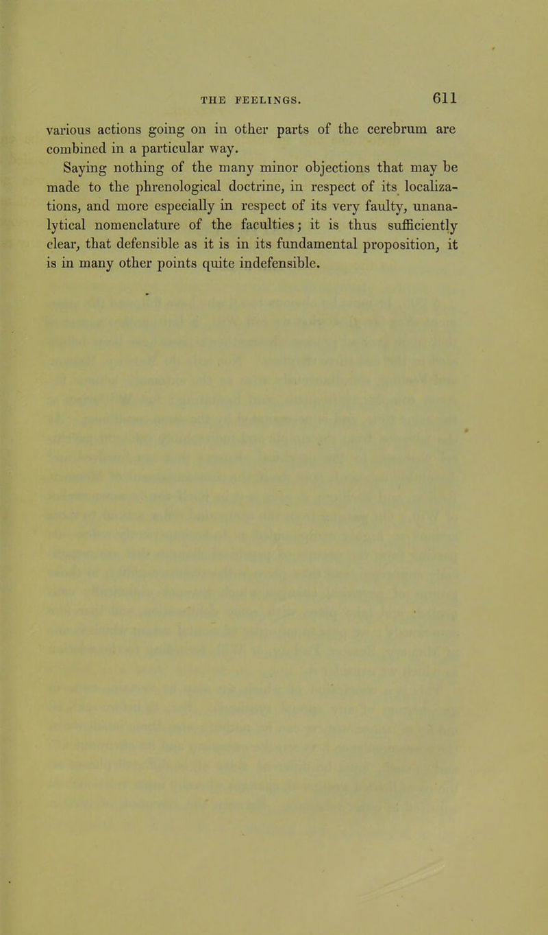 various actions going on in other parts of the cerebrum are combined in a particular way. Saying nothing of the many minor objections that may be made to the phrenological doctrine, in respect of its localiza- tions, and more especially in respect of its very faulty, unana- lytical nomenclature of the faculties; it is thus sufficiently clear, that defensible as it is in its fundamental proposition, it is in many other points quite indefensible.