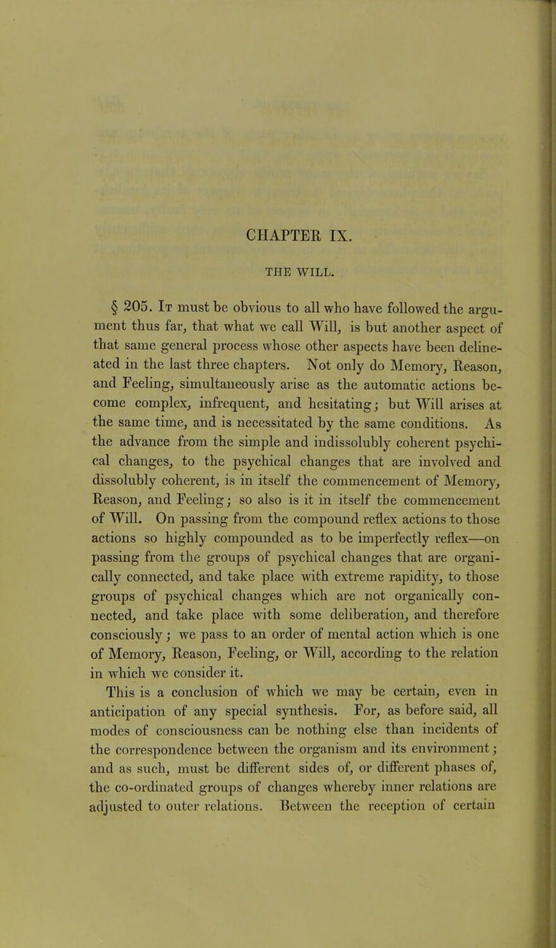 CHAPTER IX. THE WILL. § 205. It must be obvious to all who have followed the argu- ment thus far, that what we call Will, is but another aspect of that same general process whose other aspects have been deline- ated in the last three chapters. Not only do Memory, Reason, and Feeling, simultaneously arise as the automatic actions be- come complex, infrequent, and hesitating; but Will arises at the same time, and is necessitated by the same conditions. As the advance from the simple and indissolubly coherent psychi- cal changes, to the psychical changes that are involved and dissolubly coherent, is in itself the commencement of Memory, Reason, and Feeling; so also is it in itself the commencement of Will. On passing from the compound reflex actions to those actions so highly compounded as to be imperfectly reflex—on passing from the groups of psychical changes that are organi- cally connected, and take place with extreme rapidity, to those groups of psychical changes which are not organically con- nected, and take place with some deliberation, and therefore consciously; we pass to an order of mental action which is one of Memory, Reason, Feeling, or Will, according to the relation in which we consider it. This is a conclusion of which we may be certain, even in anticipation of any special synthesis. For, as before said, all modes of consciousness can be nothing else than incidents of the correspondence between the organism and its environment; and as such, must be different sides of, or different phases of, the co-ordinated groups of changes whereby inner relations are adjusted to outer relations. Between the reception of certain