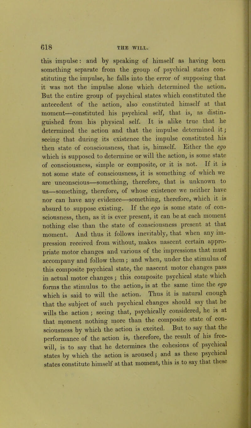 this impulse: and by speaking of himself as having been something separate from the group of psychical states con- stituting the impulse, he falls into the error of supposing that it was not the impulse alone which determined the action. But the entire group of psychical states which constituted the antecedent of the action, also constituted himself at that moment—constituted his psychical self, that is, as distin- guished from his physical self. It is alike true that he determined the action and that the impulse determined it; seeing that during its existence the impulse constituted his then state of consciousness, that is, himself. Either the ego which is supposed to determine or will the action, is some state of consciousness, simple or composite, or it is not. If it is not some state of consciousness, it is something of which we are unconscious—something, therefore, that is unknown to us—something, therefore, of whose existence we neither have nor can have any evidence—something, therefore, which it is absurd to suppose existing. If the ego is some state of con- sciousness, then) as it is ever present, it can be at each moment nothing else than the state of consciousness present at that moment. And thus it follows inevitably, that when any im- pression received from without, makes nascent certain appro- priate motor changes and various of the impressions that must accompany and follow them \ and when, under the stimulus of this composite psychical state, the nascent motor changes pass in actual motor changes; this composite psychical state which forms the stimulus to the action, is at the same time the ego which is said to will the action. Thus it is natuial enough that the subject of such psychical changes should say that he wills the action ; seeing that, psychically considered, he is at that moment nothing more than the composite state of con- sciousness by which the action is excited. But to say that the performance of the action is, therefore, the result of his fiee- will, is to say that he determines the cohesions of psychical states by which the action is aroused; and as these psychical states constitute himself at that moment, this is to say that these