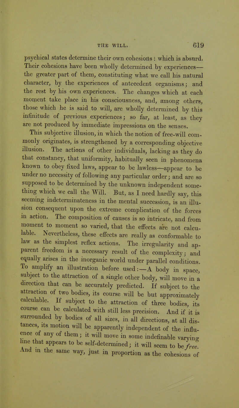 psychical states determine their own cohesions : which is absurd. Their cohesions have been wholly determined by experiences— the greater part of them, constituting what we call his natural character, by the experiences of antecedent organisms; and the rest by his own experiences. The changes which at each moment take place in his consciousness, and, among others, those which he is said to will, are wholly determined by this infinitude of previous experiences; so far, at least, as they are not produced by immediate impressions on the senses. This subjective illusion, in which the notion of free-will com- monly originates, is strengthened by a corresponding objective illusion. The actions of other individuals, lacking as they do that constancy, that uniformity, habitually seen in phenomena known to obey fixed laws, appear to be lawless—appear to be under no necessity of following any particular order; and are so supposed to be determined by the unknown independent some- thing which we call the Will. But, as I need hardly say, this seeming indeterminateness in the mental succession, is an illu- sion consequent upon the extreme complication of the forces m action. The composition of causes is so intricate, and from moment to moment so varied, that the effects are not calcu- lable. Nevertheless, these effects are really as conformable to law as the simplest reflex actions. The irregularity and ap- parent freedom is a necessary result of the complexity; and equally arises in the inorganic world under parallel conditions. To amplify an illustration before used:—A body in space, subject to the attraction of a single other body, will move in a direction that can be accurately predicted. If subject to the attraction of two bodies, its course will be but approximately calculable. If subject to the attraction of three bodies, its course can be calculated with still less precision. And if it is surrounded by bodies of all sizes, in all directions, at all dis- tances, its motion will be apparently independent of the influ- ence of any of them; it will move in some indefinable varying line that appears to be self-determined; it will seem to he free. ' nc in the same way, just in proportion as the cohesions of